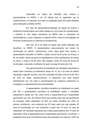 26
Superadas as regras de transição para acesso a
aposentadorias no RGPS, o art. 23 reforça que os segurados que já
implementaram os requisitos com base na legislação atual não serão atingidos
pelas alterações contidas na PEC.
Em face da desconstitucionalização de regras de acesso a
benefícios previdenciários que serão ditadas por uma futura lei complementar,
o Capítulo VI traz regras transitórias do RGPS para a concessão de
aposentadorias a quem ingressar no sistema entre a data de promulgação da
Emenda Constitucional e a referida lei complementar.
Nos arts. 24 a 33 estão as regras que serão aplicadas aos
benefícios no RGPS. A aposentadoria exclusivamente por tempo de
contribuição foi extinta, instituindo-se, como regra geral para acesso à
aposentadoria voluntária no RGPS, a idade mínima de 65 anos, se homem, e
62, se mulher, sendo que para os trabalhadores rurais e professores, de ambos
os sexos, a idade é de 60 anos. São exigidos, ainda, 20 anos de tempo de
contribuição, excetuado o professor de quem se exige 30 anos (art. 24).
Na regra temporária do trabalhador em atividades prejudiciais à
saúde ficam mantidos os parâmetros atuais de 15, 20 e 25 anos de efetiva
exposição a agentes nocivos, mas com instituição de idade mínima de 55, 58 e
60 anos de idade, respectivamente. O dispositivo que trata desses
trabalhadores (art. 25) veda a caracterização por categoria profissional ou
ocupação e o enquadramento por periculosidade.
A aposentadoria voluntária transitória do trabalhador em geral
(art. 24), a aposentadoria transitória do trabalhador sujeito a condições
prejudiciais à saúde (art. 25), assim como a aposentadoria por incapacidade
permanente (art. 26), da mesma forma que grande parte das aposentadorias
de transição, serão calculadas em 60% da média aritmética de 100% do
período contributivo, com acréscimo de 2% para cada ano que exceder 20
anos de contribuição (ou com acréscimo a partir dos 15 anos, no caso de
trabalhador em atividade prejudicial que enseje aposentadoria aos 15 anos de
exposição). Para a aposentadoria por incapacidade permanente, no entanto, o
parágrafo único do art. 26 determina que seja calculada com base em 100% da
 
