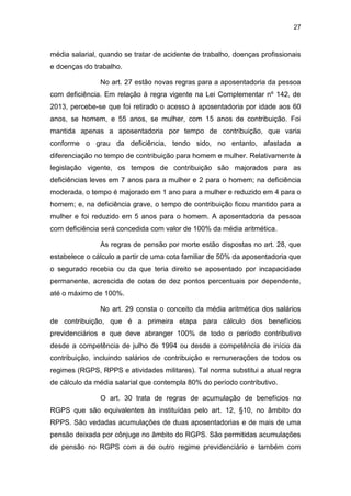 27
média salarial, quando se tratar de acidente de trabalho, doenças profissionais
e doenças do trabalho.
No art. 27 estão novas regras para a aposentadoria da pessoa
com deficiência. Em relação à regra vigente na Lei Complementar nº 142, de
2013, percebe-se que foi retirado o acesso à aposentadoria por idade aos 60
anos, se homem, e 55 anos, se mulher, com 15 anos de contribuição. Foi
mantida apenas a aposentadoria por tempo de contribuição, que varia
conforme o grau da deficiência, tendo sido, no entanto, afastada a
diferenciação no tempo de contribuição para homem e mulher. Relativamente à
legislação vigente, os tempos de contribuição são majorados para as
deficiências leves em 7 anos para a mulher e 2 para o homem; na deficiência
moderada, o tempo é majorado em 1 ano para a mulher e reduzido em 4 para o
homem; e, na deficiência grave, o tempo de contribuição ficou mantido para a
mulher e foi reduzido em 5 anos para o homem. A aposentadoria da pessoa
com deficiência será concedida com valor de 100% da média aritmética.
As regras de pensão por morte estão dispostas no art. 28, que
estabelece o cálculo a partir de uma cota familiar de 50% da aposentadoria que
o segurado recebia ou da que teria direito se aposentado por incapacidade
permanente, acrescida de cotas de dez pontos percentuais por dependente,
até o máximo de 100%.
No art. 29 consta o conceito da média aritmética dos salários
de contribuição, que é a primeira etapa para cálculo dos benefícios
previdenciários e que deve abranger 100% de todo o período contributivo
desde a competência de julho de 1994 ou desde a competência de início da
contribuição, incluindo salários de contribuição e remunerações de todos os
regimes (RGPS, RPPS e atividades militares). Tal norma substitui a atual regra
de cálculo da média salarial que contempla 80% do período contributivo.
O art. 30 trata de regras de acumulação de benefícios no
RGPS que são equivalentes às instituídas pelo art. 12, §10, no âmbito do
RPPS. São vedadas acumulações de duas aposentadorias e de mais de uma
pensão deixada por cônjuge no âmbito do RGPS. São permitidas acumulações
de pensão no RGPS com a de outro regime previdenciário e também com
 