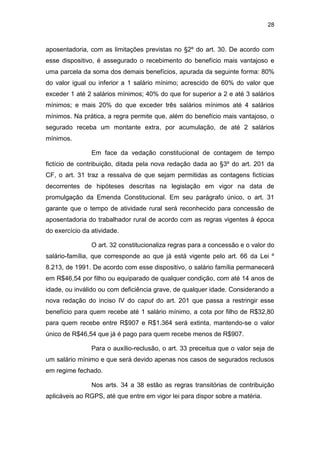 28
aposentadoria, com as limitações previstas no §2º do art. 30. De acordo com
esse dispositivo, é assegurado o recebimento do benefício mais vantajoso e
uma parcela da soma dos demais benefícios, apurada da seguinte forma: 80%
do valor igual ou inferior a 1 salário mínimo; acrescido de 60% do valor que
exceder 1 até 2 salários mínimos; 40% do que for superior a 2 e até 3 salários
mínimos; e mais 20% do que exceder três salários mínimos até 4 salários
mínimos. Na prática, a regra permite que, além do benefício mais vantajoso, o
segurado receba um montante extra, por acumulação, de até 2 salários
mínimos.
Em face da vedação constitucional de contagem de tempo
fictício de contribuição, ditada pela nova redação dada ao §3º do art. 201 da
CF, o art. 31 traz a ressalva de que sejam permitidas as contagens fictícias
decorrentes de hipóteses descritas na legislação em vigor na data de
promulgação da Emenda Constitucional. Em seu parágrafo único, o art. 31
garante que o tempo de atividade rural será reconhecido para concessão de
aposentadoria do trabalhador rural de acordo com as regras vigentes à época
do exercício da atividade.
O art. 32 constitucionaliza regras para a concessão e o valor do
salário-família, que corresponde ao que já está vigente pelo art. 66 da Lei º
8.213, de 1991. De acordo com esse dispositivo, o salário família permanecerá
em R$46,54 por filho ou equiparado de qualquer condição, com até 14 anos de
idade, ou inválido ou com deficiência grave, de qualquer idade. Considerando a
nova redação do inciso IV do caput do art. 201 que passa a restringir esse
benefício para quem recebe até 1 salário mínimo, a cota por filho de R$32,80
para quem recebe entre R$907 e R$1.364 será extinta, mantendo-se o valor
único de R$46,54 que já é pago para quem recebe menos de R$907.
Para o auxílio-reclusão, o art. 33 preceitua que o valor seja de
um salário mínimo e que será devido apenas nos casos de segurados reclusos
em regime fechado.
Nos arts. 34 a 38 estão as regras transitórias de contribuição
aplicáveis ao RGPS, até que entre em vigor lei para dispor sobre a matéria.
 