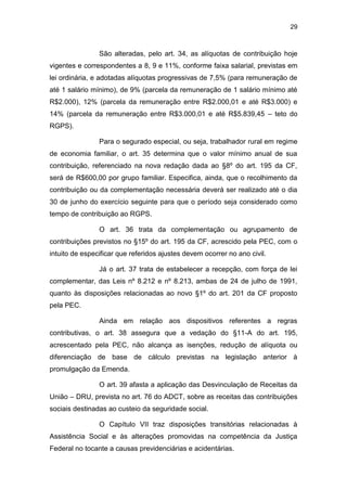 29
São alteradas, pelo art. 34, as alíquotas de contribuição hoje
vigentes e correspondentes a 8, 9 e 11%, conforme faixa salarial, previstas em
lei ordinária, e adotadas alíquotas progressivas de 7,5% (para remuneração de
até 1 salário mínimo), de 9% (parcela da remuneração de 1 salário mínimo até
R$2.000), 12% (parcela da remuneração entre R$2.000,01 e até R$3.000) e
14% (parcela da remuneração entre R$3.000,01 e até R$5.839,45 – teto do
RGPS).
Para o segurado especial, ou seja, trabalhador rural em regime
de economia familiar, o art. 35 determina que o valor mínimo anual de sua
contribuição, referenciado na nova redação dada ao §8º do art. 195 da CF,
será de R$600,00 por grupo familiar. Especifica, ainda, que o recolhimento da
contribuição ou da complementação necessária deverá ser realizado até o dia
30 de junho do exercício seguinte para que o período seja considerado como
tempo de contribuição ao RGPS.
O art. 36 trata da complementação ou agrupamento de
contribuições previstos no §15º do art. 195 da CF, acrescido pela PEC, com o
intuito de especificar que referidos ajustes devem ocorrer no ano civil.
Já o art. 37 trata de estabelecer a recepção, com força de lei
complementar, das Leis nº 8.212 e nº 8.213, ambas de 24 de julho de 1991,
quanto às disposições relacionadas ao novo §1º do art. 201 da CF proposto
pela PEC.
Ainda em relação aos dispositivos referentes a regras
contributivas, o art. 38 assegura que a vedação do §11-A do art. 195,
acrescentado pela PEC, não alcança as isenções, redução de alíquota ou
diferenciação de base de cálculo previstas na legislação anterior à
promulgação da Emenda.
O art. 39 afasta a aplicação das Desvinculação de Receitas da
União – DRU, prevista no art. 76 do ADCT, sobre as receitas das contribuições
sociais destinadas ao custeio da seguridade social.
O Capítulo VII traz disposições transitórias relacionadas à
Assistência Social e às alterações promovidas na competência da Justiça
Federal no tocante a causas previdenciárias e acidentárias.
 