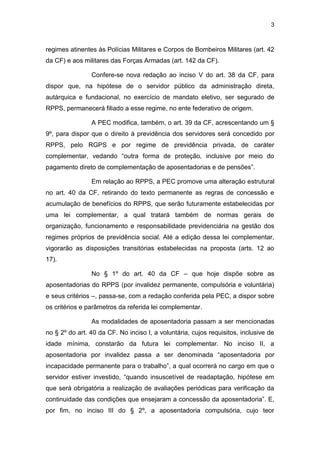 3
regimes atinentes às Polícias Militares e Corpos de Bombeiros Militares (art. 42
da CF) e aos militares das Forças Armadas (art. 142 da CF).
Confere-se nova redação ao inciso V do art. 38 da CF, para
dispor que, na hipótese de o servidor público da administração direta,
autárquica e fundacional, no exercício de mandato eletivo, ser segurado de
RPPS, permanecerá filiado a esse regime, no ente federativo de origem.
A PEC modifica, também, o art. 39 da CF, acrescentando um §
9º, para dispor que o direito à previdência dos servidores será concedido por
RPPS, pelo RGPS e por regime de previdência privada, de caráter
complementar, vedando “outra forma de proteção, inclusive por meio do
pagamento direto de complementação de aposentadorias e de pensões”.
Em relação ao RPPS, a PEC promove uma alteração estrutural
no art. 40 da CF, retirando do texto permanente as regras de concessão e
acumulação de benefícios do RPPS, que serão futuramente estabelecidas por
uma lei complementar, a qual tratará também de normas gerais de
organização, funcionamento e responsabilidade previdenciária na gestão dos
regimes próprios de previdência social. Até a edição dessa lei complementar,
vigorarão as disposições transitórias estabelecidas na proposta (arts. 12 ao
17).
No § 1º do art. 40 da CF – que hoje dispõe sobre as
aposentadorias do RPPS (por invalidez permanente, compulsória e voluntária)
e seus critérios –, passa-se, com a redação conferida pela PEC, a dispor sobre
os critérios e parâmetros da referida lei complementar.
As modalidades de aposentadoria passam a ser mencionadas
no § 2º do art. 40 da CF. No inciso I, a voluntária, cujos requisitos, inclusive de
idade mínima, constarão da futura lei complementar. No inciso II, a
aposentadoria por invalidez passa a ser denominada “aposentadoria por
incapacidade permanente para o trabalho”, a qual ocorrerá no cargo em que o
servidor estiver investido, “quando insuscetível de readaptação, hipótese em
que será obrigatória a realização de avaliações periódicas para verificação da
continuidade das condições que ensejaram a concessão da aposentadoria”. E,
por fim, no inciso III do § 2º, a aposentadoria compulsória, cujo teor
 