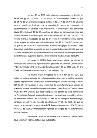 31
No art. 46 da PEC determina-se a revogação, no âmbito do
RPPS, dos §§ 18, 19, 20 e 21 do art. 40 da CF. Note-se que a matéria do §18
do art. 40 da CF foi transferida para o inciso II do §1º-A do art. 149 da CF, mas
sem a referência final de que a contribuição sobre os proventos de
aposentadorias e pensões seja equivalente à contribuição dos servidores
ativos. O §19 do art. 40 da CF, que trata de abono de permanência, teve sua
matéria também transferida para outro dispositivo (art. 40, §8º, da CF). Da
mesma forma, a revogação do §20 do art. 40 da CF também ocorreu apenas
para transferir a matéria para outro dispositivo (art. 40, §17 da CF). Já no caso
do §21 do art. 40 da CF é que ocorreu a efetiva revogação da matéria. Esse
dispositivo estabelece a garantia de que o aposentado ou pensionista que seja
portador de doença incapacitante contribua sobre seus proventos apenas sobre
o montante que superar o dobro do limite máximo dos benefícios do RGPS.
No caso do RPPS foram revogadas, ainda, as regras de
transição para acesso às aposentadorias previstas na Emenda Constitucional
nº 20, de 1998 (art. 9º), na Emenda Constitucional nº 41, de 2003 (arts. 2º, 6º e
6ºA) e na Emenda Constitucional nº 47, de 2005 (art. 3º).
No RGPS foram revogados os §12 e 13º do art. 201, que
tratam do sistema especial de inclusão previdenciária, mas a matéria constante
desses dispositivos foi consolidada e transferida para o inciso VIII do §1º do art.
201 da CF. Foi revogado o valor referencial de renda familiar para acesso ao
auxílio-reclusão e salário-família constante do art. 13 da Emenda Constitucional
nº 20, de 1998, uma vez que esse valor passou a constar do texto permanente
da Constituição Federal, tendo sido adotado o parâmetro de um salário mínimo
de rendimento mensal (art. 201, inciso IV, da CF). Foi revogada a determinação
constante do art. 15 da Emenda Constitucional nº 20, de 1998, de que as
regras de aposentadoria especial no RGPS constantes dos arts. 57 e 58 da Lei
nº 8.213, de 1991, permanecessem vigentes até edição de lei complementar
sobre a matéria.
Finalmente, o art. 47 estabelece que a Emenda Constitucional
deve entrar em vigor na data de sua publicação.
 