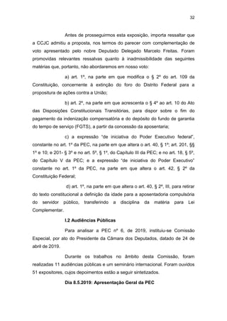 32
Antes de prosseguirmos esta exposição, importa ressaltar que
a CCJC admitiu a proposta, nos termos do parecer com complementação de
voto apresentado pelo nobre Deputado Delegado Marcelo Freitas. Foram
promovidas relevantes ressalvas quanto à inadmissibilidade das seguintes
matérias que, portanto, não abordaremos em nosso voto:
a) art. 1º, na parte em que modifica o § 2º do art. 109 da
Constituição, concernente à extinção do foro do Distrito Federal para a
propositura de ações contra a União;
b) art. 2º, na parte em que acrescenta o § 4º ao art. 10 do Ato
das Disposições Constitucionais Transitórias, para dispor sobre o fim do
pagamento da indenização compensatória e do depósito do fundo de garantia
do tempo de serviço (FGTS), a partir da concessão da aposentaria;
c) a expressão “de iniciativa do Poder Executivo federal”,
constante no art. 1º da PEC, na parte em que altera o art. 40, § 1º; art. 201, §§
1º e 10; e 201- § 3º e no art. 5º, § 1º, do Capítulo III da PEC; e no art. 18, § 5º,
do Capítulo V da PEC; e a expressão “de iniciativa do Poder Executivo”
constante no art. 1º da PEC, na parte em que altera o art. 42, § 2º da
Constituição Federal;
d) art. 1º, na parte em que altera o art. 40, § 2º, III, para retirar
do texto constitucional a definição da idade para a aposentadoria compulsória
do servidor público, transferindo a disciplina da matéria para Lei
Complementar.
I.2 Audiências Públicas
Para analisar a PEC nº 6, de 2019, instituiu-se Comissão
Especial, por ato do Presidente da Câmara dos Deputados, datado de 24 de
abril de 2019.
Durante os trabalhos no âmbito desta Comissão, foram
realizadas 11 audiências públicas e um seminário internacional. Foram ouvidos
51 expositores, cujos depoimentos estão a seguir sintetizados.
Dia 8.5.2019: Apresentação Geral da PEC
 