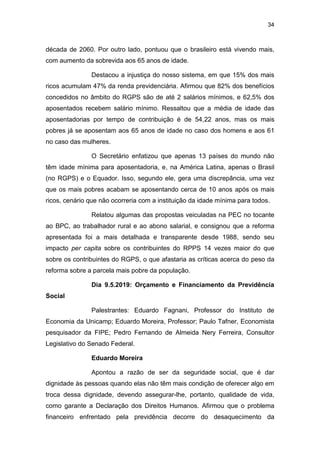 34
década de 2060. Por outro lado, pontuou que o brasileiro está vivendo mais,
com aumento da sobrevida aos 65 anos de idade.
Destacou a injustiça do nosso sistema, em que 15% dos mais
ricos acumulam 47% da renda previdenciária. Afirmou que 82% dos benefícios
concedidos no âmbito do RGPS são de até 2 salários mínimos, e 62,5% dos
aposentados recebem salário mínimo. Ressaltou que a média de idade das
aposentadorias por tempo de contribuição é de 54,22 anos, mas os mais
pobres já se aposentam aos 65 anos de idade no caso dos homens e aos 61
no caso das mulheres.
O Secretário enfatizou que apenas 13 países do mundo não
têm idade mínima para aposentadoria, e, na América Latina, apenas o Brasil
(no RGPS) e o Equador. Isso, segundo ele, gera uma discrepância, uma vez
que os mais pobres acabam se aposentando cerca de 10 anos após os mais
ricos, cenário que não ocorreria com a instituição da idade mínima para todos.
Relatou algumas das propostas veiculadas na PEC no tocante
ao BPC, ao trabalhador rural e ao abono salarial, e consignou que a reforma
apresentada foi a mais detalhada e transparente desde 1988, sendo seu
impacto per capita sobre os contribuintes do RPPS 14 vezes maior do que
sobre os contribuintes do RGPS, o que afastaria as críticas acerca do peso da
reforma sobre a parcela mais pobre da população.
Dia 9.5.2019: Orçamento e Financiamento da Previdência
Social
Palestrantes: Eduardo Fagnani, Professor do Instituto de
Economia da Unicamp; Eduardo Moreira, Professor; Paulo Tafner, Economista
pesquisador da FIPE; Pedro Fernando de Almeida Nery Ferreira, Consultor
Legislativo do Senado Federal.
Eduardo Moreira
Apontou a razão de ser da seguridade social, que é dar
dignidade às pessoas quando elas não têm mais condição de oferecer algo em
troca dessa dignidade, devendo assegurar-lhe, portanto, qualidade de vida,
como garante a Declaração dos Direitos Humanos. Afirmou que o problema
financeiro enfrentado pela previdência decorre do desaquecimento da
 