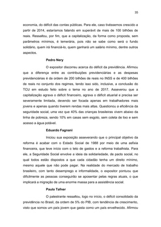 35
economia, do déficit das contas públicas. Para ele, caso tivéssemos crescido a
partir de 2014, estaríamos falando em superávit de mais de 100 bilhões de
reais. Ressaltou, por fim, que a capitalização, da forma como proposta, sem
parâmetros mínimos, é temerária, pois não se sabe como será o fundo
solidário, quem irá financiá-lo, quem ganhará um salário mínimo, dentre outros
aspectos.
Pedro Nery
O expositor discorreu acerca do déficit da previdência. Afirmou
que a diferença entre as contribuições previdenciárias e as despesas
previdenciárias é da ordem de 200 bilhões de reais no INSS e de 400 bilhões
de reais no conjunto dos regimes, tendo isso sido, inclusive, a conclusão do
TCU em estudo feito sobre o tema no ano de 2017. Asseverou que a
capitalização agrava o déficit financeiro, agrava o déficit atuarial e precisa ser
severamente limitada, devendo ser focada apenas em trabalhadores mais
jovens e apenas quando tiverem rendas mais altas. Questionou a eficiência da
seguridade social, uma vez que 40% das crianças brasileiras vivem abaixo da
linha de pobreza, sendo 10% em casas sem esgoto, sem coleta de lixo e sem
acesso a água potável.
Eduardo Fagnani
Iniciou sua exposição asseverando que o principal objetivo da
reforma é acabar com o Estado Social de 1988 por meio de uma asfixia
financeira, que teve início com o teto de gastos e a reforma trabalhista. Para
ele, a Seguridade Social envolve a ideia da solidariedade, de pacto social, no
qual todos estão dispostos a que cada cidadão tenha um direito mínimo,
mesmo aquele que não pode pagar. Na realidade do mercado de trabalho
brasileiro, com tanto desemprego e informalidade, o expositor pontuou que
dificilmente as pessoas conseguirão se aposentar pelas regras atuais, o que
implicará a migração de uma enorme massa para a assistência social.
Paulo Tafner
O palestrante ressaltou, logo no início, o déficit consolidado da
previdência no Brasil, da ordem de 5% do PIB, com tendência de crescimento,
visto que somos um país jovem que gasta como um país envelhecido. Afirmou
 