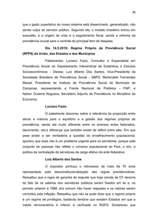 36
que o gasto superlativo do nosso sistema está disseminado, generalizado, não
sendo culpa do servidor público. Segundo ele, o modelo brasileiro entrou em
exaustão, e a origem da crise é o esgotamento fiscal, sendo a reforma da
previdência crucial para o controle do principal item de despesa.
Dia 14.5.2019: Regime Próprio de Previdência Social
(RPPS) da União, dos Estados e dos Municípios
Palestrantes: Luciano Fazio, Consultor e Especialista em
Previdência Social do Departamento Intersindical de Estatística e Estudos
Socioeconômicos - Dieese; Luiz Alberto Dos Santos, Vice-Presidente da
Sociedade Brasileira de Previdência Social - SBPS; Marionaldo Fernandes
Maciel, Presidente do Instituto de Previdência Social do Município de
Campinas, representando a Frente Nacional de Prefeitos - FNP; e
Narlon Gutierre Nogueira, Secretário Adjunto de Previdência no Ministério da
Economia.
Luciano Fazio
O palestrante discorreu sobre a relevância da proporção entre
ativos e inativos para o equilíbrio e a gestão dos regimes próprios de
previdência, sendo ela muito diferente entre os diversos entes federados,
decorrendo, daí,a diferença que também existe de déficit entre eles. Em que
pese existir e ser verdadeira a questão do envelhecimento populacional,
apontou que esse não é um problema urgente para os servidores, porque este
conjunto de pessoas não reflete o universo populacional do País, e sim, a
política de contratação de servidores de cargo efetivo do ente federativo.
Luiz Alberto dos Santos
O expositor pontuou o retrocesso de mais de 70 anos
representado pela desconstitucionalização das regras previdenciárias.
Ressaltou que a regra de garantia de reajuste que hoje consta da CF decorre
do fato de os salários dos servidores públicos serem fixados em lei e, no
período anterior à 1988, era comum não haver reajustes e os valores serem
corroídos pela inflação. Ressaltou que não se pode dizer que o regime próprio
é um regime de privilégios, bastando lembrar que existem Estados em que a
média remuneratória é inferior à verificada no RGPS. Esclareceu que
 