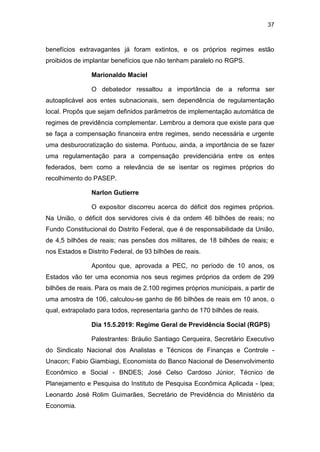 37
benefícios extravagantes já foram extintos, e os próprios regimes estão
proibidos de implantar benefícios que não tenham paralelo no RGPS.
Marionaldo Maciel
O debatedor ressaltou a importância de a reforma ser
autoaplicável aos entes subnacionais, sem dependência de regulamentação
local. Propôs que sejam definidos parâmetros de implementação automática de
regimes de previdência complementar. Lembrou a demora que existe para que
se faça a compensação financeira entre regimes, sendo necessária e urgente
uma desburocratização do sistema. Pontuou, ainda, a importância de se fazer
uma regulamentação para a compensação previdenciária entre os entes
federados, bem como a relevância de se isentar os regimes próprios do
recolhimento do PASEP.
Narlon Gutierre
O expositor discorreu acerca do déficit dos regimes próprios.
Na União, o déficit dos servidores civis é da ordem 46 bilhões de reais; no
Fundo Constitucional do Distrito Federal, que é de responsabilidade da União,
de 4,5 bilhões de reais; nas pensões dos militares, de 18 bilhões de reais; e
nos Estados e Distrito Federal, de 93 bilhões de reais.
Apontou que, aprovada a PEC, no período de 10 anos, os
Estados vão ter uma economia nos seus regimes próprios da ordem de 299
bilhões de reais. Para os mais de 2.100 regimes próprios municipais, a partir de
uma amostra de 106, calculou-se ganho de 86 bilhões de reais em 10 anos, o
qual, extrapolado para todos, representaria ganho de 170 bilhões de reais.
Dia 15.5.2019: Regime Geral de Previdência Social (RGPS)
Palestrantes: Bráulio Santiago Cerqueira, Secretário Executivo
do Sindicato Nacional dos Analistas e Técnicos de Finanças e Controle -
Unacon; Fabio Giambiagi, Economista do Banco Nacional de Desenvolvimento
Econômico e Social - BNDES; José Celso Cardoso Júnior, Técnico de
Planejamento e Pesquisa do Instituto de Pesquisa Econômica Aplicada - Ipea;
Leonardo José Rolim Guimarães, Secretário de Previdência do Ministério da
Economia.
 
