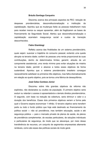 38
Bráulio Santiago Cerqueira
Discorreu acerca dos principais aspectos da PEC: redução de
despesas previdenciárias, desconstitucionalização e instituição da
capitalização. Apontou que as mudanças farão as pessoas trabalharem mais
para receber menos ou sequer aposentar, além de fragilizarem as bases de
financiamento da Seguridade Social. Alertou que desconstitucionalização e
capitalização acarretam insegurança social e custos de transição
desconhecidos.
Fabio Giambiagi
Refletiu acerca das finalidades de um sistema previdenciário,
quais sejam: suavizar a trajetória do consumo pessoal, evitando uma queda
abrupta na terceira idade; conferir às pessoas uma renda proporcional às suas
contribuições, dentro de determinados limites; garantir, através de um
componente assistencial, uma renda mínima para evitar situações de miséria
na terceira idade; permitir o alcance a todos esses objetivos de forma
sustentável. Apontou que o sistema previdenciário brasileiro consegue
razoavelmente satisfazer os primeiros três objetivos, mas falha dramaticamente
em relação ao quarto objetivo, pois se tornou uma fábrica de desequilíbrios.
José Celso Cardoso Júnior
Discorreu sobre três grandes objetivos da reforma não
explícitos, não declarados ou ocultos da população. O primeiro objetivo seria
excluir ou retardar o acesso à aposentadoria e demais direitos previdenciários.
O segundo, com base na redução da cobertura, seria diminuir o valor e a
duração dos benefícios. Esses dois primeiros objetivos seriam a forma pela
qual o Governo espera economizar 1 trilhão. O terceiro objetivo seria transferir
parte ou todo o fundo público que hoje está destinado ao financiamento da
política social — não só previdência, mas também educação, saúde e até
segurança pública — para o mercado privado de planos de saúde, de planos
de previdência complementar, de escolas particulares, de soluções individuais
e particulares de segurança, de modo que se alavanque, por meio dessa
transferência de recursos, um conjunto de segmentos empresariais altamente
rentáveis, como são esses das políticas sociais de modo geral.
 