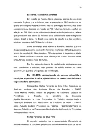 39
Leonardo José Rolim Guimarães
Em relação ao Regime Geral, discorreu acerca do seu déficit
crescente. Explicou que a dinâmica, com a aprovação da PEC nos termos em
que foi enviada pelo Poder Executivo, não é a eliminação do déficit, mas evitar
o crescimento da despesa em relação ao PIB, reduzindo, também, o déficit em
relação ao PIB. No tocante à desconstitucionalização de parâmetros, relatou
que apenas em dois países do mundo o texto constitucional trata de regras de
cálculo: Brasil e Gana. No Brasil, essa regra de cálculo é a dos servidores
públicos, estando a do RGPS em lei ordinária.
Sobre a diferença entre homens e mulheres, ressaltou que 67%
dos países já igualaram a idade entre homens e mulheres e 76% já igualaram o
tempo de contribuição. Nas Américas, 72% dos países já igualaram a idade,
mas o Brasil continuará a manter uma diferença de 3 anos. Isso nos deixa,
ainda, fora da lógica do resto do mundo.
Por fim, tratou do sistema de capitalização, esclarecendo que
será contributivo e solidário, com garantia do salário mínimo via fundo
garantidor, do qual terá uma parcela da contribuição.
Dia 16.5.2019: Aposentadoria da pessoa submetida a
condições prejudiciais à saúde, aposentadoria da pessoa com deficiência
e aposentadoria por invalidez
Palestrantes: Carlos Fernando da Silva Filho, Presidente do
Sindicato Nacional dos Auditores Fiscais do Trabalho - SINAIT;
Felipe Mêmolo Portela, Diretor de programa na Secretaria Especial de
Previdência e Trabalho no Ministério da Economia;
Janilda Guimarães de Lima, Procuradora do Trabalho representando a
Federação Brasileira das Associações de Síndrome de Down - FBASD;
Mário Augusto Carboni, Procurador da Fazenda - Coordenador-Geral de
Assuntos Tributários na Procuradoria-Geral Adjunta de Consultoria Tributária e
Previdenciária da PGFN.
Carlos Fernando da Silva Filho
O expositor sustentou que a aposentadoria diferenciada da
pessoa submetida a condições prejudiciais à saúde encontra razão de ser na
 