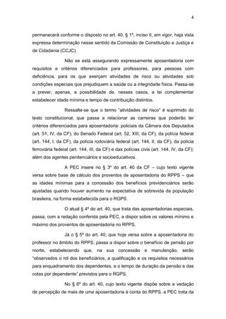 4
permanecerá conforme o disposto no art. 40, § 1º, inciso II, em vigor, haja vista
expressa determinação nesse sentido da Comissão de Constituição e Justiça e
de Cidadania (CCJC).
Não se está assegurando expressamente aposentadoria com
requisitos e critérios diferenciados para professores, para pessoas com
deficiência, para os que exerçam atividades de risco ou atividades sob
condições especiais que prejudiquem a saúde ou a integridade física. Passa-se
a prever, apenas, a possibilidade de, nesses casos, a lei complementar
estabelecer idade mínima e tempo de contribuição distintos.
Ressalte-se que o termo “atividades de risco” é suprimido do
texto constitucional, que passa a relacionar as carreiras que poderão ter
critérios diferenciados para aposentadoria: policiais da Câmara dos Deputados
(art. 51, IV, da CF), do Senado Federal (art. 52, XIII, da CF), da polícia federal
(art. 144, I, da CF), da polícia rodoviária federal (art. 144, II, da CF), da polícia
ferroviária federal (art. 144, III, da CF) e das polícias civis (art. 144, IV, da CF);
além dos agentes penitenciários e socioeducativos.
A PEC insere no § 3º do art. 40 da CF – cujo texto vigente
versa sobre base de cálculo dos proventos de aposentadoria do RPPS – que
as idades mínimas para a concessão dos benefícios previdenciários serão
ajustadas quando houver aumento na expectativa de sobrevida da população
brasileira, na forma estabelecida para o RGPS.
O atual § 4º do art. 40, que trata das aposentadorias especiais,
passa, com a redação conferida pela PEC, a dispor sobre os valores mínimo e
máximo dos proventos de aposentadoria no RPPS.
Já o § 5º do art. 40, que hoje versa sobre a aposentadoria do
professor no âmbito do RPPS, passa a dispor sobre o benefício de pensão por
morte, estabelecendo que, na sua concessão e manutenção, serão
“observados o rol dos beneficiários, a qualificação e os requisitos necessários
para enquadramento dos dependentes, e o tempo de duração da pensão e das
cotas por dependente” previstos para o RGPS.
No § 6º do art. 40, cujo texto vigente dispõe sobre a vedação
de percepção de mais de uma aposentadoria à conta do RPPS, a PEC trata da
 