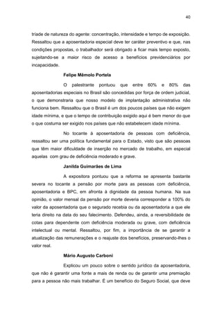 40
tríade de natureza do agente: concentração, intensidade e tempo de exposição.
Ressaltou que a aposentadoria especial deve ter caráter preventivo e que, nas
condições propostas, o trabalhador será obrigado a ficar mais tempo exposto,
sujeitando-se a maior risco de acesso a benefícios previdenciários por
incapacidade.
Felipe Mêmolo Portela
O palestrante pontuou que entre 60% e 80% das
aposentadorias especiais no Brasil são concedidas por força de ordem judicial,
o que demonstraria que nosso modelo de implantação administrativa não
funciona bem. Ressaltou que o Brasil é um dos poucos países que não exigem
idade mínima, e que o tempo de contribuição exigido aqui é bem menor do que
o que costuma ser exigido nos países que não estabelecem idade mínima.
No tocante à aposentadoria de pessoas com deficiência,
ressaltou ser uma política fundamental para o Estado, visto que são pessoas
que têm maior dificuldade de inserção no mercado de trabalho, em especial
aquelas com grau de deficiência moderado e grave.
Janilda Guimarães de Lima
A expositora pontuou que a reforma se apresenta bastante
severa no tocante a pensão por morte para as pessoas com deficiência,
aposentadoria e BPC, em afronta à dignidade da pessoa humana. Na sua
opinião, o valor mensal da pensão por morte deveria corresponder a 100% do
valor da aposentadoria que o segurado recebia ou da aposentadoria a que ele
teria direito na data do seu falecimento. Defendeu, ainda, a reversibilidade de
cotas para dependente com deficiência moderada ou grave, com deficiência
intelectual ou mental. Ressaltou, por fim, a importância de se garantir a
atualização das remunerações e o reajuste dos benefícios, preservando-lhes o
valor real.
Mário Augusto Carboni
Explicou um pouco sobre o sentido jurídico da aposentadoria,
que não é garantir uma fonte a mais de renda ou de garantir uma premiação
para a pessoa não mais trabalhar. É um benefício do Seguro Social, que deve
 