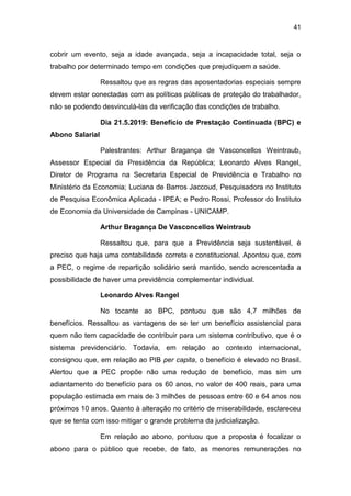 41
cobrir um evento, seja a idade avançada, seja a incapacidade total, seja o
trabalho por determinado tempo em condições que prejudiquem a saúde.
Ressaltou que as regras das aposentadorias especiais sempre
devem estar conectadas com as políticas públicas de proteção do trabalhador,
não se podendo desvinculá-las da verificação das condições de trabalho.
Dia 21.5.2019: Benefício de Prestação Continuada (BPC) e
Abono Salarial
Palestrantes: Arthur Bragança de Vasconcellos Weintraub,
Assessor Especial da Presidência da República; Leonardo Alves Rangel,
Diretor de Programa na Secretaria Especial de Previdência e Trabalho no
Ministério da Economia; Luciana de Barros Jaccoud, Pesquisadora no Instituto
de Pesquisa Econômica Aplicada - IPEA; e Pedro Rossi, Professor do Instituto
de Economia da Universidade de Campinas - UNICAMP.
Arthur Bragança De Vasconcellos Weintraub
Ressaltou que, para que a Previdência seja sustentável, é
preciso que haja uma contabilidade correta e constitucional. Apontou que, com
a PEC, o regime de repartição solidário será mantido, sendo acrescentada a
possibilidade de haver uma previdência complementar individual.
Leonardo Alves Rangel
No tocante ao BPC, pontuou que são 4,7 milhões de
benefícios. Ressaltou as vantagens de se ter um benefício assistencial para
quem não tem capacidade de contribuir para um sistema contributivo, que é o
sistema previdenciário. Todavia, em relação ao contexto internacional,
consignou que, em relação ao PIB per capita, o benefício é elevado no Brasil.
Alertou que a PEC propõe não uma redução de benefício, mas sim um
adiantamento do benefício para os 60 anos, no valor de 400 reais, para uma
população estimada em mais de 3 milhões de pessoas entre 60 e 64 anos nos
próximos 10 anos. Quanto à alteração no critério de miserabilidade, esclareceu
que se tenta com isso mitigar o grande problema da judicialização.
Em relação ao abono, pontuou que a proposta é focalizar o
abono para o público que recebe, de fato, as menores remunerações no
 