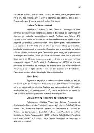 42
mercado de trabalho, até um salário mínimo em média, que corresponde entre
5% e 7% dos vínculos ativos. Com a economia dos abonos, alegou que o
Programa Seguro-Desemprego será melhor financiado.
Luciana De Barros Jaccoud
Relembrou o objetivo do BPC, desde a Constituição de 1988:
enfrentar as situações de desproteção social e de pobreza de segmentos em
situação de particular vulnerabilidade social. Pontuou que hoje o BPC
representa, em média, 79% da renda das famílias beneficiadas. Apontou que a
proposta, por um lado, constitucionaliza a linha de um quarto do salário mínimo
para acesso e, do outro lado, cria um critério de miserabilidade que inexiste na
legislação brasileira até o momento. Ressaltou que a vinculação ao salário
mínimo foi feita justamente pela Constituição para assegurar a permanente
atualização do benefício, razão pela qual reduzir esse valor para a população
idosa acima de 65 anos seria constranger o direito e a garantia individual
assegurada pelo art. 7º da Constituição. Esclareceu que o BPC é um dos mais
relevantes instrumentos de afirmação de direitos e um dos mais importantes
instrumentos de proteção social dos idosos e das pessoas com deficiência no
País, sendo um dos pilares da redução das desigualdades.
Pedro Rossi
Segundo o expositor, a reforma do abono salarial vai reduzir,
em média, 5,7% da renda anual de 24 milhões de trabalhadores que recebem
entre um e dois salários mínimos. Explicou que o abono não é um 13º salário,
sendo pulverizado ao longo do ano, configurando um estímulo de demanda.
Sem o abono, registrou que haverá aumento da desigualdade.
Dia 22.5.2019: Aposentadoria do Trabalhador Rural
Palestrantes: Aristides Veras dos Santos, Presidente da
Confederação Nacional dos Trabalhadores na Agricultura - CONTAG; Bruno
Bianco Leal, Secretário Especial Adjunto de Previdência e Trabalho no
Ministério da Economia; Jane Lúcia Wiheim Berwanger, Presidente do Instituto
Brasileiro de Direito Previdenciário - IBDP; e Marina Brito Battilani, Presidente
da FUNDACENTRO - Fundação Jorge Duprat Figueiredo, de Segurança e
Medicina do Trabalho.
 