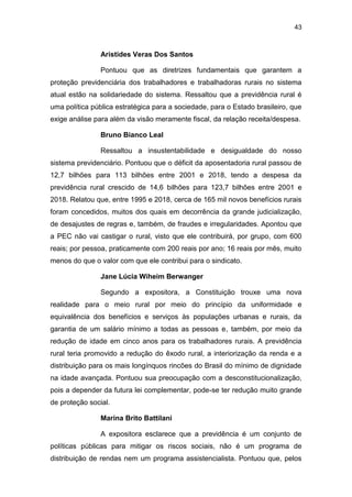 43
Aristides Veras Dos Santos
Pontuou que as diretrizes fundamentais que garantem a
proteção previdenciária dos trabalhadores e trabalhadoras rurais no sistema
atual estão na solidariedade do sistema. Ressaltou que a previdência rural é
uma política pública estratégica para a sociedade, para o Estado brasileiro, que
exige análise para além da visão meramente fiscal, da relação receita/despesa.
Bruno Bianco Leal
Ressaltou a insustentabilidade e desigualdade do nosso
sistema previdenciário. Pontuou que o déficit da aposentadoria rural passou de
12,7 bilhões para 113 bilhões entre 2001 e 2018, tendo a despesa da
previdência rural crescido de 14,6 bilhões para 123,7 bilhões entre 2001 e
2018. Relatou que, entre 1995 e 2018, cerca de 165 mil novos benefícios rurais
foram concedidos, muitos dos quais em decorrência da grande judicialização,
de desajustes de regras e, também, de fraudes e irregularidades. Apontou que
a PEC não vai castigar o rural, visto que ele contribuirá, por grupo, com 600
reais; por pessoa, praticamente com 200 reais por ano; 16 reais por mês, muito
menos do que o valor com que ele contribui para o sindicato.
Jane Lúcia Wiheim Berwanger
Segundo a expositora, a Constituição trouxe uma nova
realidade para o meio rural por meio do princípio da uniformidade e
equivalência dos benefícios e serviços às populações urbanas e rurais, da
garantia de um salário mínimo a todas as pessoas e, também, por meio da
redução de idade em cinco anos para os trabalhadores rurais. A previdência
rural teria promovido a redução do êxodo rural, a interiorização da renda e a
distribuição para os mais longínquos rincões do Brasil do mínimo de dignidade
na idade avançada. Pontuou sua preocupação com a desconstitucionalização,
pois a depender da futura lei complementar, pode-se ter redução muito grande
de proteção social.
Marina Brito Battilani
A expositora esclarece que a previdência é um conjunto de
políticas públicas para mitigar os riscos sociais, não é um programa de
distribuição de rendas nem um programa assistencialista. Pontuou que, pelos
 