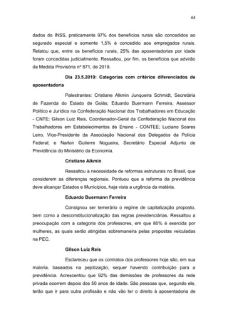 44
dados do INSS, praticamente 97% dos benefícios rurais são concedidos ao
segurado especial e somente 1,5% é concedido aos empregados rurais.
Relatou que, entre os benefícios rurais, 25% das aposentadorias por idade
foram concedidas judicialmente. Ressaltou, por fim, os benefícios que advirão
da Medida Provisória nº 871, de 2019.
Dia 23.5.2019: Categorias com critérios diferenciados de
aposentadoria
Palestrantes: Cristiane Alkmin Junqueira Schmidt, Secretária
de Fazenda do Estado de Goiás; Eduardo Buermann Ferreira, Assessor
Político e Jurídico na Confederação Nacional dos Trabalhadores em Educação
- CNTE; Gilson Luiz Reis, Coordenador-Geral da Confederação Nacional dos
Trabalhadores em Estabelecimentos de Ensino - CONTEE; Luciano Soares
Leiro, Vice-Presidente da Associação Nacional dos Delegados da Polícia
Federal; e Narlon Gutierre Nogueira, Secretário Especial Adjunto de
Previdência do Ministério da Economia.
Cristiane Alkmin
Ressaltou a necessidade de reformas estruturais no Brasil, que
considerem as diferenças regionais. Pontuou que a reforma da previdência
deve alcançar Estados e Municípios, haja vista a urgência da matéria.
Eduardo Buermann Ferreira
Consignou ser temerário o regime de capitalização proposto,
bem como a desconstitucionalização das regras previdenciárias. Ressaltou a
preocupação com a categoria dos professores, em que 80% é exercida por
mulheres, as quais serão atingidas sobremaneira pelas propostas veiculadas
na PEC.
Gilson Luiz Reis
Esclareceu que os contratos dos professores hoje são, em sua
maioria, baseados na pejotização, sequer havendo contribuição para a
previdência. Acrescentou que 92% das demissões de professores da rede
privada ocorrem depois dos 50 anos de idade. São pessoas que, segundo ele,
terão que ir para outra profissão e não vão ter o direito à aposentadoria de
 