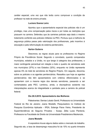 45
caráter especial, uma vez que não terão como comprovar a condição de
professor na rede de ensino privada.
Luciano Soares Leiro
Apontou que a aposentadoria especial dos policiais não é um
privilégio, mas uma compensação pelos riscos e por todas as restrições que
possuem na carreira. Defendeu que às carreiras policiais seja dado o mesmo
tratamento conferido aos policiais militares na PEC. Pontuou que a melhoria da
segurança pública passa pela valorização dos profissionais, pelo incentivo à
educação e pela reformulação do sistema penitenciário.
Narlon Gutierre
Descreveu as regras atuais para os professores no Regime
Próprio de Previdência Social. Segundo o convidado, quando comparados
municípios, estados e a União, no que tange à categoria dos professores, o
maior contingente percentual em relação a todo o quadro de servidores está
nos municípios (37%) e nos Estados (32%), enquanto na União representa
apenas 6% do total de servidores do Regime Próprio. Em seguida, discorreu
sobre os policiais e os agentes penitenciários. Ressaltou que hoje os agentes
penitenciários não têm aposentadoria com critérios diferenciados e se
aposentam com a mesma regra dos demais servidores, passando a ser
contemplados pela PEC. Lembrou, ainda, a discrepância existente nas
interpretações acerca da integralidade e paridade para a carreira de policial
federal.
Dia 28.5.2019: Aposentadoria das Mulheres
Palestrantes: Denise Lobato Gentil, Professora na Universidade
Federal do Rio de Janeiro; Joana Mostafá, Pesquisadora no Instituto de
Pesquisa Econômica Aplicada - IPEA; Solange Paiva Vieira, Presidente da
Superintendência de Seguros Privados - Susep; Zélia Luiza Pierdoná,
Professora na Faculdade de Direito da Universidade Presbiteriana Mackenzie.
Joana Mostafa
A expositora trouxe alguns dados sobre o mercado de trabalho.
Segundo ela, a taxa de desemprego masculina foi de 10% no quarto trimestre
 