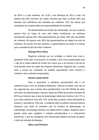 46
de 2018, e a das mulheres, de 13,4%, uma diferença de 35% a mais. Os
salários são 29% menores, em média. Apontou que hoje, no Brasil, 85% das
pessoas com deficiência são cuidadas por mulheres; 75% dos idosos que
necessitam de cuidado estão sob responsabilidade de mulheres.
Na aposentadoria por tempo de contribuição, em que a pessoa
precisa ficar ao longo de uma vida inteira contribuindo, as mulheres
representam apenas 38%. Nas aposentadorias por idade, 62% são concedidas
às mulheres. No regime rural, 56% das aposentadorias por idade rural são de
mulheres. De acordo com ela, portanto, a aposentadoria por idade é a chance
que a previdência tem de incluir mulheres.
Solange Paiva Vieira
Registrou entender ser um privilégio a mulher viver mais e
aposentar mais cedo, funcionando, na verdade, como uma compensação para
o fato de a média salarial da mulher ser menor que a do homem e de ela ter
uma jornada maior em razão dos afazeres domésticos. Segundo ela, o correto
seria a busca por condições de trabalho equivalentes entre homens e
mulheres, não a referida compensação.
Denise Lobato Gentil
Para a expositora, o problema previdenciário não é um
problema fiscal, e sim um problema distributivo. Fala-se em déficit, mas não se
diz, segundo ela, que a dívida ativa previdenciária é de 427 bilhões de reais,
sem falar nas desonerações. Apontou dados da PNAD do primeiro trimestre de
2019 que mostram que a taxa de desemprego média dos homens é de 11%, e
que a das mulheres é mais alta, 15%, tendo elas, portanto, maior dificuldade de
acessar a previdência. Para ela, o problema está na política macroeconômica
recessiva, que exclui as mulheres, que as condena ao desemprego, ao
subemprego, ao emprego informal e ao salário baixo e indigno. Registrou que a
grande saída para equilibrar o sistema previdenciário é o crescimento
econômico, o que se conseguiria com intervenção estatal e aumento de gasto,
e não com redução de despesa.
Zélia Luíza Pierdoná
 