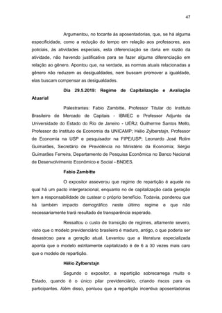 47
Argumentou, no tocante às aposentadorias, que, se há alguma
especificidade, como a redução do tempo em relação aos professores, aos
policiais, às atividades especiais, esta diferenciação se daria em razão da
atividade, não havendo justificativa para se fazer alguma diferenciação em
relação ao gênero. Apontou que, na verdade, as normas atuais relacionadas a
gênero não reduzem as desigualdades, nem buscam promover a igualdade,
elas buscam compensar as desigualdades.
Dia 29.5.2019: Regime de Capitalização e Avaliação
Atuarial
Palestrantes: Fabio Zambitte, Professor Titular do Instituto
Brasileiro de Mercado de Capitais - IBMEC e Professor Adjunto da
Universidade do Estado do Rio de Janeiro - UERJ; Guilherme Santos Mello,
Professor do Instituto de Economia da UNICAMP; Hélio Zylberstajn, Professor
de Economia na USP e pesquisador na FIPE/USP; Leonardo José Rolim
Guimarães, Secretário de Previdência no Ministério da Economia; Sérgio
Guimarães Ferreira, Departamento de Pesquisa Econômica no Banco Nacional
de Desenvolvimento Econômico e Social - BNDES.
Fabio Zambitte
O expositor asseverou que regime de repartição é aquele no
qual há um pacto intergeracional, enquanto no de capitalização cada geração
tem a responsabilidade de custear o próprio benefício. Todavia, ponderou que
há também impacto demográfico neste último regime e que não
necessariamente trará resultado de transparência esperado.
Ressaltou o custo de transição de regimes, altamente severo,
visto que o modelo previdenciário brasileiro é maduro, antigo, o que poderia ser
desastroso para a geração atual. Levantou que a literatura especializada
aponta que o modelo estritamente capitalizado é de 6 a 30 vezes mais caro
que o modelo de repartição.
Hélio Zylberstajn
Segundo o expositor, a repartição sobrecarrega muito o
Estado, quando é o único pilar previdenciário, criando riscos para os
participantes. Além disso, pontuou que a repartição incentiva aposentadorias
 