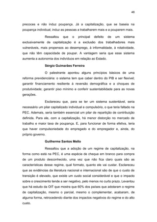 48
precoces e não induz poupança. Já a capitalização, que se baseia na
poupança individual, induz as pessoas a trabalharem mais e a pouparem mais.
Ressaltou que o principal defeito de um sistema
exclusivamente de capitalização é a exclusão dos trabalhadores mais
vulneráveis, mais propensos ao desemprego, à informalidade, à rotatividade,
que não têm capacidade de poupar. A vantagem seria que esse sistema
aumenta a autonomia dos indivíduos em relação ao Estado.
Sérgio Guimarães Ferreira
O palestrante apontou alguns princípios básicos de uma
reforma previdenciária: o sistema tem que caber dentro do PIB e ser flexível;
garantir financiamento resiliente à reversão demográfica e a choques de
produtividade; garantir piso mínimo e conferir sustentabilidade para as novas
gerações.
Esclareceu que, para se ter um sistema sustentável, seria
necessário um pilar capitalizado individual e compulsório, o que teria faltado na
PEC. Ademais, seria também essencial um pilar de repartição de contribuição
definida. Para ele, com a capitalização, há menor distorção no mercado de
trabalho e maior taxa de poupança. E, para funcionar de forma efetiva, teria
que haver compulsoriedade do empregado e do empregador e, ainda, do
próprio governo.
Guilherme Santos Mello
Ressaltou que a adoção de um regime de capitalização, na
forma como está na PEC, é uma espécie de cheque em branco para compra
de um produto desconhecido, uma vez que não fica claro quais são as
características desse regime, qual formato, quanto ele vai custar. Esclareceu
que as evidências da literatura nacional e internacional são de que o custo de
transição é elevado, que existe um custo social considerável e que o impacto
sobre o crescimento tende a ser negativo, pelo menos no curto prazo. Levantou
que há estudo da OIT que mostra que 60% dos países que adotaram o regime
de capitalização, mesmo o parcial, mesmo o complementar, acabaram, de
alguma forma, retrocedendo diante dos impactos negativos do regime e do alto
custo.
 