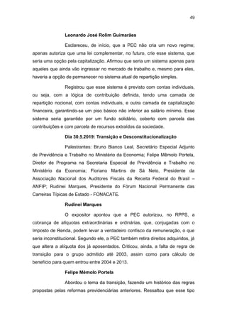 49
Leonardo José Rolim Guimarães
Esclareceu, de início, que a PEC não cria um novo regime;
apenas autoriza que uma lei complementar, no futuro, crie esse sistema, que
seria uma opção pela capitalização. Afirmou que seria um sistema apenas para
aqueles que ainda vão ingressar no mercado de trabalho e, mesmo para eles,
haveria a opção de permanecer no sistema atual de repartição simples.
Registrou que esse sistema é previsto com contas individuais,
ou seja, com a lógica de contribuição definida, tendo uma camada de
repartição nocional, com contas individuais, e outra camada de capitalização
financeira, garantindo-se um piso básico não inferior ao salário mínimo. Esse
sistema seria garantido por um fundo solidário, coberto com parcela das
contribuições e com parcela de recursos extraídos da sociedade.
Dia 30.5.2019: Transição e Desconstitucionalização
Palestrantes: Bruno Bianco Leal, Secretário Especial Adjunto
de Previdência e Trabalho no Ministério da Economia; Felipe Mêmolo Portela,
Diretor de Programa na Secretaria Especial de Previdência e Trabalho no
Ministério da Economia; Floriano Martins de Sá Neto, Presidente da
Associação Nacional dos Auditores Fiscais da Receita Federal do Brasil –
ANFIP; Rudinei Marques, Presidente do Fórum Nacional Permanente das
Carreiras Típicas de Estado - FONACATE.
Rudinei Marques
O expositor apontou que a PEC autorizou, no RPPS, a
cobrança de alíquotas extraordinárias e ordinárias, que, conjugadas com o
Imposto de Renda, podem levar a verdadeiro confisco da remuneração, o que
seria inconstitucional. Segundo ele, a PEC também retira direitos adquiridos, já
que altera a alíquota dos já aposentados. Criticou, ainda, a falta de regra de
transição para o grupo admitido até 2003, assim como para cálculo de
benefício para quem entrou entre 2004 e 2013.
Felipe Mêmolo Portela
Abordou o tema da transição, fazendo um histórico das regras
propostas pelas reformas previdenciárias anteriores. Ressaltou que esse tipo
 