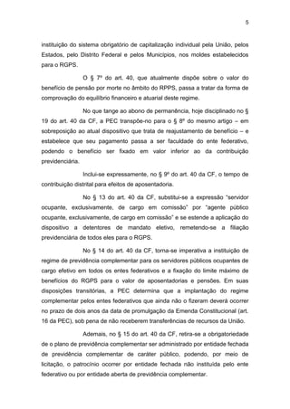 5
instituição do sistema obrigatório de capitalização individual pela União, pelos
Estados, pelo Distrito Federal e pelos Municípios, nos moldes estabelecidos
para o RGPS.
O § 7º do art. 40, que atualmente dispõe sobre o valor do
benefício de pensão por morte no âmbito do RPPS, passa a tratar da forma de
comprovação do equilíbrio financeiro e atuarial deste regime.
No que tange ao abono de permanência, hoje disciplinado no §
19 do art. 40 da CF, a PEC transpõe-no para o § 8º do mesmo artigo – em
sobreposição ao atual dispositivo que trata de reajustamento de benefício – e
estabelece que seu pagamento passa a ser faculdade do ente federativo,
podendo o benefício ser fixado em valor inferior ao da contribuição
previdenciária.
Inclui-se expressamente, no § 9º do art. 40 da CF, o tempo de
contribuição distrital para efeitos de aposentadoria.
No § 13 do art. 40 da CF, substitui-se a expressão “servidor
ocupante, exclusivamente, de cargo em comissão” por “agente público
ocupante, exclusivamente, de cargo em comissão” e se estende a aplicação do
dispositivo a detentores de mandato eletivo, remetendo-se a filiação
previdenciária de todos eles para o RGPS.
No § 14 do art. 40 da CF, torna-se imperativa a instituição de
regime de previdência complementar para os servidores públicos ocupantes de
cargo efetivo em todos os entes federativos e a fixação do limite máximo de
benefícios do RGPS para o valor de aposentadorias e pensões. Em suas
disposições transitórias, a PEC determina que a implantação do regime
complementar pelos entes federativos que ainda não o fizeram deverá ocorrer
no prazo de dois anos da data de promulgação da Emenda Constitucional (art.
16 da PEC), sob pena de não receberem transferências de recursos da União.
Ademais, no § 15 do art. 40 da CF, retira-se a obrigatoriedade
de o plano de previdência complementar ser administrado por entidade fechada
de previdência complementar de caráter público, podendo, por meio de
licitação, o patrocínio ocorrer por entidade fechada não instituída pelo ente
federativo ou por entidade aberta de previdência complementar.
 