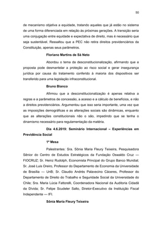 50
de mecanismo objetiva a equidade, tratando aqueles que já estão no sistema
de uma forma diferenciada em relação às próximas gerações. A transição seria
uma conjugação entre equidade e expectativa de direito, mas é necessário que
seja sustentável. Ressaltou que a PEC não retira direitos previdenciários da
Constituição, apenas seus parâmetros.
Floriano Martins de Sá Neto
Abordou o tema da desconstitucionalização, afirmando que a
proposta pode desmantelar a proteção ao risco social e gerar insegurança
jurídica por causa do tratamento conferido à maioria dos dispositivos ser
transferido para uma legislação infraconstitucional.
Bruno Bianco
Afirmou que a desconstitucionalização é apenas relativa a
regras e a parâmetros de concessão, a acesso e a cálculo de benefícios, e não
a direitos previdenciários. Argumentou que isso seria importante, uma vez que
as imposições demográficas e as alterações sociais são dinâmicas, enquanto
que as alterações constitucionais não o são, impedindo que se tenha o
dinamismo necessário para regulamentação da matéria.
Dia 4.6.2019: Seminário Internacional – Experiências em
Previdência Social
1ª Mesa
Palestrantes: Sra. Sônia Maria Fleury Teixeira, Pesquisadora
Sênior do Centro de Estudos Estratégicos da Fundação Oswaldo Cruz —
FIOCRUZ; Sr. Heinz Rudolph, Economista Principal do Grupo Banco Mundial;
Sr. José Luis Oreiro, Professor do Departamento de Economia da Universidade
de Brasília — UnB; Sr. Claudio Andrés Palavecino Cáceres, Professor do
Departamento de Direito do Trabalho e Seguridade Social da Universidade do
Chile; Sra. Maria Lúcia Fattorelli, Coordenadora Nacional da Auditoria Cidadã
da Dívida; Sr. Felipe Scudeler Salto, Diretor-Executivo da Instituição Fiscal
Independente — IFI.
Sônia Maria Fleury Teixeira
 