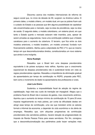 51
Discorreu acerca dos modelos internacionais de reforma do
seguro social que, no início da década de 90, surgiram na América Latina. O
primeiro deles, o modelo chileno, um modelo dual, em que os pobres ficam sob
o cuidado do Estado e as pessoas que têm alguma possibilidade de capitalizar
são encaminhadas para o mercado, seja na área da previdência, seja na área
de saúde. O segundo deles, o modelo colombiano, um sistema plural, em que
tanto o Estado quanto o mercado estavam nele inseridos, pois, apesar de
serem privadas as seguradoras, havia uma contribuição solidária que o Estado
canalizava para o aumento da cobertura. O terceiro, que fica entre os dois
modelos anteriores, o modelo brasileiro, um modelo universal, fundado num
financiamento solidário. Alertou para a atipicidade da PEC nº 6, que ao mesmo
tempo em que desconstitucionaliza direitos, constitucionaliza um novo sistema
que ainda é uma incógnita.
Heinz Rudolph
Ressaltou que o Brasil tem uma despesa previdenciária
equivalente à de países europeus mais velhos. Apontou que o crescimento
exponencial da despesa previdenciária não é sustentável tendo em vista as
regras previdenciárias vigentes. Ressaltou a importância da eliminação gradual
da aposentadoria por tempo de contribuição no RGPS, proposta pela PEC,
bem como o incremento de idade na aposentadoria dos professores e rurais.
José Luis Oreiro
Sustentou a impossibilidade fiscal de adoção do regime de
capitalização, haja vista seu custo de transição ser impagável. Alegou que o
problema fiscal do Brasil não é excesso de gastos, mas crescimento anêmico.
Apontou que o aumento do tempo mínimo de contribuição de 15 para 20 anos
impacta negativamente os mais pobres, por conta da dificuldade destes em
atingir esse tempo de contribuição, uma vez que transitam entre os setores
formal e informal da economia, a depender do ciclo econômico e da oferta de
empregos. Ressaltou que, com alíquotas progressivas da contribuição
previdenciária dos servidores públicos, haverá redução da progressividade do
Imposto de Renda Pessoa Física para esses servidores. Por fim, consignou
que a desconstitucionalização dos parâmetros pode trazer variações mais
 