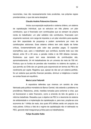 52
recorrentes, mas não necessariamente mais prudentes, nas próprias regras
previdenciárias, o que não seria desejável.
Claudio Andrés Palavecino Cáceres
Iniciou sua exposição explicando o sistema chileno, um sistema
de capitalização individual, que se estrutura em três pilares: um pilar
contributivo, que é financiado com contribuições que se extraem da própria
renda do trabalhador; um pilar solidário não contributivo, financiado com
orçamento nacional, com carga de impostos; e um pilar voluntário para aqueles
que têm capacidade de poupança e podem aumenta-la por meio de
contribuições adicionais. Esse sistema chileno tem sido objeto de fortes
críticas, fundamentalmente pelo valor das pensões pagas. O expositor
exemplificou que, para o trabalhador que contribuiu durante toda sua vida
laboral, entre 35 a 40 anos, a pensão média é de 830 dólares mensais.
Esclareceu que quem tem essa densidade de contribuições são,
aproximadamente, 24 mil trabalhadores de um universo de mais de 700 mil.
Pontuou que os fundos de pensões são investidos no sistema de capitais, o
que permitiu ao Chile dar um grande pulo exponencial em termos de PIB e de
rendimento per capita. Registrou que, apesar de não ser um sistema perfeito,
foi um sistema que permitiu financiar pensões, diminuir a indigência e manter
as contas fiscais em equilíbrio.
Maria Lúcia Fattorelli
A expositora defendeu que vivemos um cenário de crise
fabricada pela política monetária do Banco Central, não estando o problema na
previdência. Relacionou, ainda, medidas tomadas para contornar a crise, que
só favoreceram o setor financeiro, como a emenda do teto de gastos e a
reforma trabalhista. Ressaltou que o objetivo da PEC é o desmonte do sistema
de solidariedade e a implantação da capitalização e, para isso, propõe-se uma
economia de 1 trilhão de reais, dos quais 870 bilhões serão em prejuízo dos
mais pobres. Criticou o fato de o regime de capitalização não vir delineado na
PEC, gerando total insegurança jurídica para os trabalhadores.
Felipe Scudeler Salto
 