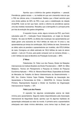 53
Apontou que a dinâmica dos gastos obrigatórios — pessoal,
Previdência, gastos sociais —, na medida em que vem crescendo mais do que
o PIB nos últimos anos, é insustentável. Relatou que o Brasil caminha para
uma dívida pública de 80% do PIB e que, para a estabilização da relação
dívida/PIB, muito se tem que fazer, sendo a reforma da previdência apenas
uma das medidas necessárias. Ressaltou que a demografia é o principal ponto
por trás da evolução dos gastos obrigatórios.
O expositor trouxe, ainda, alguns números da PEC, que foram
calculados pela IFI – Instituição Fiscal Independente, um órgão do Senado
Federal. No caso do RGPS, os efeitos das mudanças nas aposentadorias por
idade geram uma economia de 143,4 bilhões de reais em 10 anos e, nas
aposentadorias por tempo de contribuição, 352,2 bilhões de reais. Somando-se
ao efeito sobre as pensões e aposentadorias por invalidez, são 670,9 bilhões
de reais. Consignou um efeito estimado de 150,2 bilhões de reais do abono
salarial — tudo em 10 anos, para poder comparar com os números oficiais —,
e 28,7 bilhões de reais do Benefício de Prestação Continuada — BPC.
2ª Mesa
Palestrantes: Sr. Fábio Luiz dos Passos, Diretor de Relações
Internacionais do Instituto Brasileiro de Direito Previdenciário — IBDP; Sr. Milko
Matijascic, Técnico em Planejamento e Pesquisa do Instituto de Pesquisa
Econômica Aplicada — IPEA; Sr. Mariano Bosch Mossi, Especialista da Divisão
de Mercados de Trabalho do Banco Interamericano de Desenvolvimento —
BID; Sra. Cristina Victoria Tapia Poblete, Presidente da Associação dos
Aposentados e Pensionistas do Chile — ANACPEN; Sr. Vinicius Carvalho
Pinheiro, Representante Especial e Diretor do Escritório da Organização
Internacional do Trabalho — OIT.
Fábio Luiz dos Passos
O expositor fez algumas considerações acerca da idade
mínima para aposentadoria. Segundo dados disponibilizados pela Associação
Internacional de Seguridade Social, apontou que há algumas hipóteses de
aposentação antecipada ao redor do mundo. A primeira seria a aposentadoria
antecipada sem idade mínima alternativa, como temos hoje no Brasil, que
 