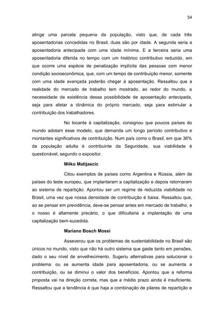 54
atinge uma parcela pequena da população, visto que, de cada três
aposentadorias concedidas no Brasil, duas são por idade. A segunda seria a
aposentadoria antecipada com uma idade mínima. E a terceira seria uma
aposentadoria diferida no tempo com um histórico contributivo reduzido, em
que ocorre uma espécie de penalização implícita das pessoas com menor
condição socioeconômica, que, com um tempo de contribuição menor, somente
com uma idade avançada poderão chegar à aposentação. Ressaltou que a
realidade do mercado de trabalho tem mostrado, ao redor do mundo, a
necessidade da existência dessa possibilidade de aposentação antecipada,
seja para afetar a dinâmica do próprio mercado, seja para estimular a
contribuição dos trabalhadores.
No tocante à capitalização, consignou que poucos países do
mundo adotam esse modelo, que demanda um longo período contributivo e
montantes significativos de contribuição. Num país como o Brasil, em que 36%
da população adulta é contribuinte da Seguridade, sua viabilidade é
questionável, segundo o expositor.
Milko Matijascic
Citou exemplos de países como Argentina e Rússia, além de
países do leste europeu, que implantaram a capitalização e depois retornaram
ao sistema de repartição. Apontou ser um regime de reduzida viabilidade no
Brasil, uma vez que nossa densidade de contribuição é baixa. Ressaltou que,
ao se pensar em previdência, deve-se pensar antes em mercado de trabalho, e
o nosso é altamente precário, o que dificultaria a implantação de uma
capitalização bem-sucedida.
Mariano Bosch Mossi
Asseverou que os problemas de sustentabilidade no Brasil são
únicos no mundo, visto que não há outro sistema que gaste tanto em pensões,
dado o seu nível de envelhecimento. Sugeriu alternativas para solucionar o
problema: ou se aumenta idade para aposentadoria, ou se aumenta a
contribuição, ou se diminui o valor dos benefícios. Apontou que a reforma
proposta vai na direção correta, mas que a médio prazo ainda é insuficiente.
Ressaltou que a tendência é que haja a combinação de pilares de repartição e
 