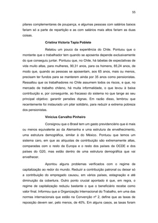 55
pilares complementares de poupança, e algumas pessoas com salários baixos
fariam só a parte de repartição e as com salários mais altos fariam as duas
coisas.
Cristina Victoria Tapia Poblete
Relatou um pouco da experiência do Chile. Pontuou que o
montante que o trabalhador tem quando se aposenta depende exclusivamente
do que conseguiu juntar. Pontuou que, no Chile, há tabelas de expectativas de
vida muito altas, para mulheres, 90,31 anos, para os homens, 85,24 anos, de
modo que, quando as pessoas se aposentam, aos 65 anos, mais ou menos,
precisam ter fundos para se manterem ainda por 35 anos como pensionistas.
Ressaltou que os trabalhadores no Chile assumem todos os riscos, e que, no
mercado de trabalho chileno, há muita informalidade, o que levou à baixa
contribuição e, por conseguinte, ao fracasso do sistema no que tange ao seu
principal objetivo: garantir pensões dignas. Em razão disso, lembrou que
recentemente foi instaurado um pilar solidário, para reduzir a extrema pobreza
dos pensionistas.
Vinicius Carvalho Pinheiro
Consignou que o Brasil tem um gasto previdenciário que é mais
ou menos equivalente ao da Alemanha e uma estrutura de envelhecimento,
uma estrutura demográfica, similar à do México. Pontuou que temos um
sistema caro, em que as alíquotas de contribuição são extremamente altas,
comparadas com o resto da Europa e o resto dos países da OCDE e dos
países do G20, mas estão dentro de uma estrutura demográfica que vai
envelhecer.
Apontou alguns problemas verificados com o regime de
capitalização ao redor do mundo. Reduzir a contribuição patronal ou deixar só
a contribuição do empregado causou, em vários países, estagnação e até
diminuição da cobertura. Outro ponto crucial apontado é que, em regra, o
regime de capitalização reduziu bastante o que o beneficiário recebe como
valor final. Informou que a Organização Internacional do Trabalho, em uma das
normas internacionais que estão na Convenção nº 2, define que as taxas de
reposição devem ser, pelo menos, de 40%. Em alguns casos, as taxas foram
 
