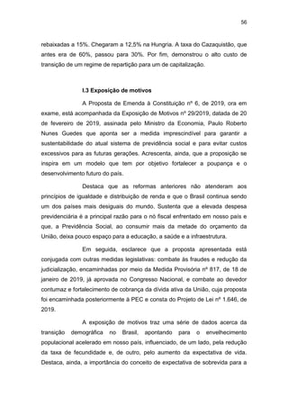 56
rebaixadas a 15%. Chegaram a 12,5% na Hungria. A taxa do Cazaquistão, que
antes era de 60%, passou para 30%. Por fim, demonstrou o alto custo de
transição de um regime de repartição para um de capitalização.
I.3 Exposição de motivos
A Proposta de Emenda à Constituição nº 6, de 2019, ora em
exame, está acompanhada da Exposição de Motivos nº 29/2019, datada de 20
de fevereiro de 2019, assinada pelo Ministro da Economia, Paulo Roberto
Nunes Guedes que aponta ser a medida imprescindível para garantir a
sustentabilidade do atual sistema de previdência social e para evitar custos
excessivos para as futuras gerações. Acrescenta, ainda, que a proposição se
inspira em um modelo que tem por objetivo fortalecer a poupança e o
desenvolvimento futuro do país.
Destaca que as reformas anteriores não atenderam aos
princípios de igualdade e distribuição de renda e que o Brasil continua sendo
um dos países mais desiguais do mundo. Sustenta que a elevada despesa
previdenciária é a principal razão para o nó fiscal enfrentado em nosso país e
que, a Previdência Social, ao consumir mais da metade do orçamento da
União, deixa pouco espaço para a educação, a saúde e a infraestrutura.
Em seguida, esclarece que a proposta apresentada está
conjugada com outras medidas legislativas: combate às fraudes e redução da
judicialização, encaminhadas por meio da Medida Provisória nº 817, de 18 de
janeiro de 2019, já aprovada no Congresso Nacional, e combate ao devedor
contumaz e fortalecimento de cobrança da dívida ativa da União, cuja proposta
foi encaminhada posteriormente à PEC e consta do Projeto de Lei nº 1.646, de
2019.
A exposição de motivos traz uma série de dados acerca da
transição demográfica no Brasil, apontando para o envelhecimento
populacional acelerado em nosso país, influenciado, de um lado, pela redução
da taxa de fecundidade e, de outro, pelo aumento da expectativa de vida.
Destaca, ainda, a importância do conceito de expectativa de sobrevida para a
 