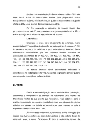 58
Justifica que a desvinculação das receitas da União – DRU não
deve incidir sobre as contribuições sociais para proporcionar maior
transparência e superar, definitivamente, as questões relacionadas ao suposto
efeito da DRU sobre o déficit do sistema previdenciário.
Por fim, apresenta a estimativa de impacto líquido das
propostas contidas na PEC, que pretendem alcançar um ganho fiscal de R$1,1
trilhão ao longo de 10 anos e de R$4,5 trilhões em 20 anos.
I.4 Emendas
Encerrado o prazo para oferecimento de emendas, foram
apresentadas 277 sugestões de alteração ao texto original. A emenda nº 201
foi devolvida ao autor por referir-se a proposição diversa. Ademais, foram
consideradas insubsistentes por não conterem número suficiente de
assinaturas as emendas de nos
120, 121, 122, 123, 124, 125, 152, 153, 154,
155, 160, 165, 166, 167, 168, 169, 179, 200, 202, 203, 204, 205, 206, 207, 213,
220, 221, 222, 223, 226, 227, 237, 242, 244, 245, 246, 247, 248, 252, 254, 259,
266, 269, 271, 272, 273, 274, 275 e 276.
As demais emendas foram devidamente analisadas e
consideradas na elaboração deste voto. Anexamos ao presente parecer quadro
com descrição resumida de cada uma delas.
II - VOTO
Desde a nossa designação para a relatoria desta proposição,
assumimos o compromisso de entregar ao Parlamento uma reforma da
Previdência melhor do que aquela que recebemos. Hoje podemos, com o
espírito reconfortado, apresentar o resultado de mais uma etapa deste esforço
coletivo: um parecer que atenda às necessidades mais urgentes do país e
expresse o desejo comum desta Casa.
A necessidade de reformar a previdência é uma convicção que
ressoa nos diversos setores da sociedade brasileira e não poderia deixar de
repercutir sobre o nosso Parlamento. É com o sentimento comum da
 
