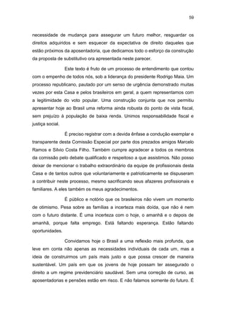 59
necessidade de mudança para assegurar um futuro melhor, resguardar os
direitos adquiridos e sem esquecer da expectativa de direito daqueles que
estão próximos da aposentadoria, que dedicamos todo o esforço da construção
da proposta de substitutivo ora apresentada neste parecer.
Este texto é fruto de um processo de entendimento que contou
com o empenho de todos nós, sob a liderança do presidente Rodrigo Maia. Um
processo republicano, pautado por um senso de urgência demonstrado muitas
vezes por esta Casa e pelos brasileiros em geral, a quem representamos com
a legitimidade do voto popular. Uma construção conjunta que nos permitiu
apresentar hoje ao Brasil uma reforma ainda robusta do ponto de vista fiscal,
sem prejuízo à população de baixa renda. Unimos responsabilidade fiscal e
justiça social.
É preciso registrar com a devida ênfase a condução exemplar e
transparente desta Comissão Especial por parte dos prezados amigos Marcelo
Ramos e Silvio Costa Filho. Também cumpre agradecer a todos os membros
da comissão pelo debate qualificado e respeitoso a que assistimos. Não posso
deixar de mencionar o trabalho extraordinário da equipe de profissionais desta
Casa e de tantos outros que voluntariamente e patrioticamente se dispuseram
a contribuir neste processo, mesmo sacrificando seus afazeres profissionais e
familiares. A eles também os meus agradecimentos.
É público e notório que os brasileiros não vivem um momento
de otimismo. Pesa sobre as famílias a incerteza mais doída, que não é nem
com o futuro distante. É uma incerteza com o hoje, o amanhã e o depois de
amanhã, porque falta emprego. Está faltando esperança. Estão faltando
oportunidades.
Convidamos hoje o Brasil a uma reflexão mais profunda, que
leve em conta não apenas as necessidades individuais de cada um, mas a
ideia de construirmos um país mais justo e que possa crescer de maneira
sustentável. Um país em que os jovens de hoje possam ter assegurado o
direito a um regime previdenciário saudável. Sem uma correção de curso, as
aposentadorias e pensões estão em risco. E não falamos somente do futuro. É
 