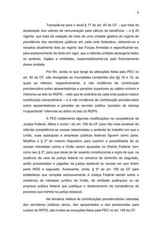 6
Transpõe-se para o atual § 17 do art. 40 da CF – que trata de
atualização dos valores de remuneração para cálculo de benefícios – o § 20
vigente, que trata da vedação de mais de uma unidade gestora do regime de
previdência dos servidores públicos em cada ente federativo, retirando-se a
ressalva atualmente feita ao regime das Forças Armadas e especificando-se,
para esclarecimento do texto em vigor, que a referida unidade abrangeria todos
os poderes, órgãos e entidades, responsabilizando-os pelo financiamento
dessa unidade.
Por fim, ainda no que tange às alterações feitas pela PEC no
art. 40 da CF, são revogadas as imunidades constantes dos §§ 18 e 19, as
quais se referem, respectivamente, à não incidência de contribuição
previdenciária sobre aposentadorias e pensões superiores ao salário mínimo e
inferiores ao teto do RGPS – visto que lei ordinária de cada ente poderá instituir
contribuição extraordinária – e à não incidência de contribuição previdenciária
sobre aposentadorias e pensões de servidor público “portador de doença
incapacitante” inferiores ao dobro do teto do RGPS.
A PEC implementa algumas modificações na competência da
Justiça Federal. Altera o inciso I do art. 109 da CF para não mais excetuar da
referida competência as causas relacionadas a acidente do trabalho em que a
União, suas autarquias e empresas públicas federais figurem como parte.
Modifica o § 2º do mesmo dispositivo para suprimir a possibilidade de as
causas intentadas contra a União serem ajuizadas no Distrito Federal, bem
como seu § 3º, para que deixe de ter assento constitucional a regra de que, na
ausência de vara da justiça federal na comarca de domicílio do segurado,
serão processadas e julgadas na justiça estadual as causas em que forem
parte INSS e segurado. Acrescenta, ainda, § 6º ao art. 109 da CF para
estabelecer que compete exclusivamente à Justiça Federal decidir sobre a
existência de interesse jurídico da União, de entidade autárquica ou de
empresa pública federal que justifique o deslocamento da competência de
processo que tramita na justiça estadual.
Na temática relativa às contribuições previdenciárias cobradas
dos servidores públicos ativos, dos aposentados e dos pensionistas para
custeio do RPPS, são muitas as inovações feitas pela PEC no art. 149 da CF.
 