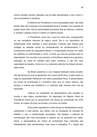 60
preciso também lembrar daqueles que já estão aposentados e que correm o
risco de perderem o benefício.
A Reforma da Previdência é uma necessidade fiscal, não resta
dúvida. Mas não é apenas uma necessidade fiscal. É também uma questão de
justiça social. Abrir mão da oportunidade que temos hoje de reformar o sistema
é, portanto, sabotar o futuro e manter um sistema injusto.
A Previdência, entre nós, nunca foi muito bem compreendida
na sua verdadeira natureza de seguro social. Ela é um mecanismo de
solidariedade entre cidadãos e entre gerações, instituído pelo Estado para
proteger as pessoas contra as consequências do envelhecimento e a
consequente perda da capacidade laboral, a incapacitação precoce em razão
de acidentes ou enfermidades e, enfim, a morte, por meio de pensões para os
dependentes. Por conceito e por princípio, a Previdência destina-se a garantir a
reposição de renda de trabalho para quem contribuiu e não tem mais
capacidade de trabalho. Como tal, é um elemento definidor do Estado de bem-
estar social.
No Brasil assistimos a uma inegável distorção deste conceito:
não são poucos os que se aposentam com menos de 50 anos, muitas vezes no
auge da capacidade intelectual e em plena capacidade física. A aposentadoria
por tempo de contribuição é o benefício mais caro do nosso sistema, não
alcança a maioria dos brasileiros e é usufruído pela camada mais rica da
população.
Trata-se de modalidade de aposentadoria sem paralelo no
mundo e sem lógica previdenciária. Os segurados do Regime Geral de
Previdência Social que se aposentaram por tempo de contribuição em 2018
tinham, em média, 56 anos, se homem, e 53 anos, se mulher.
Outro ponto importante é o fato de que os trabalhadores menos
qualificados e mais pobres, que sofrem com as oscilações do mercado de
trabalho e com a modernização tecnológica, não atingem o patamar de
contribuições dos mais favorecidos e acabam por se aposentar por idade.
Assim, a aposentadoria por tempo de contribuição ficou reservada aos
trabalhadores mais escolarizados, mais ricos e protegidos. É o retrato das
 
