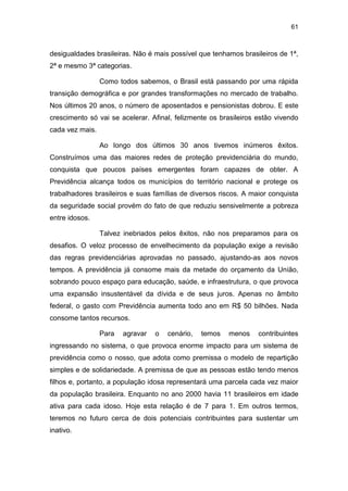 61
desigualdades brasileiras. Não é mais possível que tenhamos brasileiros de 1ª,
2ª e mesmo 3ª categorias.
Como todos sabemos, o Brasil está passando por uma rápida
transição demográfica e por grandes transformações no mercado de trabalho.
Nos últimos 20 anos, o número de aposentados e pensionistas dobrou. E este
crescimento só vai se acelerar. Afinal, felizmente os brasileiros estão vivendo
cada vez mais.
Ao longo dos últimos 30 anos tivemos inúmeros êxitos.
Construímos uma das maiores redes de proteção previdenciária do mundo,
conquista que poucos países emergentes foram capazes de obter. A
Previdência alcança todos os municípios do território nacional e protege os
trabalhadores brasileiros e suas famílias de diversos riscos. A maior conquista
da seguridade social provém do fato de que reduziu sensivelmente a pobreza
entre idosos.
Talvez inebriados pelos êxitos, não nos preparamos para os
desafios. O veloz processo de envelhecimento da população exige a revisão
das regras previdenciárias aprovadas no passado, ajustando-as aos novos
tempos. A previdência já consome mais da metade do orçamento da União,
sobrando pouco espaço para educação, saúde, e infraestrutura, o que provoca
uma expansão insustentável da dívida e de seus juros. Apenas no âmbito
federal, o gasto com Previdência aumenta todo ano em R$ 50 bilhões. Nada
consome tantos recursos.
Para agravar o cenário, temos menos contribuintes
ingressando no sistema, o que provoca enorme impacto para um sistema de
previdência como o nosso, que adota como premissa o modelo de repartição
simples e de solidariedade. A premissa de que as pessoas estão tendo menos
filhos e, portanto, a população idosa representará uma parcela cada vez maior
da população brasileira. Enquanto no ano 2000 havia 11 brasileiros em idade
ativa para cada idoso. Hoje esta relação é de 7 para 1. Em outros termos,
teremos no futuro cerca de dois potenciais contribuintes para sustentar um
inativo.
 