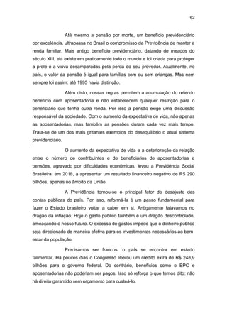 62
Até mesmo a pensão por morte, um benefício previdenciário
por excelência, ultrapassa no Brasil o compromisso da Previdência de manter a
renda familiar. Mais antigo benefício previdenciário, datando de meados do
século XIII, ela existe em praticamente todo o mundo e foi criada para proteger
a prole e a viúva desamparadas pela perda do seu provedor. Atualmente, no
país, o valor da pensão é igual para famílias com ou sem crianças. Mas nem
sempre foi assim: até 1995 havia distinção.
Além disto, nossas regras permitem a acumulação do referido
benefício com aposentadoria e não estabelecem qualquer restrição para o
beneficiário que tenha outra renda. Por isso a pensão exige uma discussão
responsável da sociedade. Com o aumento da expectativa de vida, não apenas
as aposentadorias, mas também as pensões duram cada vez mais tempo.
Trata-se de um dos mais gritantes exemplos do desequilíbrio o atual sistema
previdenciário.
O aumento da expectativa de vida e a deterioração da relação
entre o número de contribuintes e de beneficiários de aposentadorias e
pensões, agravado por dificuldades econômicas, levou a Previdência Social
Brasileira, em 2018, a apresentar um resultado financeiro negativo de R$ 290
bilhões, apenas no âmbito da União.
A Previdência tornou-se o principal fator de desajuste das
contas públicas do país. Por isso, reformá-la é um passo fundamental para
fazer o Estado brasileiro voltar a caber em si. Antigamente falávamos no
dragão da inflação. Hoje o gasto público também é um dragão descontrolado,
ameaçando o nosso futuro. O excesso de gastos impede que o dinheiro público
seja direcionado de maneira efetiva para os investimentos necessários ao bem-
estar da população.
Precisamos ser francos: o país se encontra em estado
falimentar. Há poucos dias o Congresso liberou um crédito extra de R$ 248,9
bilhões para o governo federal. Do contrário, benefícios como o BPC e
aposentadorias não poderiam ser pagos. Isso só reforça o que temos dito: não
há direito garantido sem orçamento para custeá-lo.
 