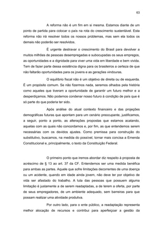 63
A reforma não é um fim em si mesma. Estamos diante de um
ponto de partida para colocar o país na rota do crescimento sustentável. Esta
reforma não irá resolver todos os nossos problemas, mas sem ela todos os
demais não poderão ser resolvidos.
É urgente destravar o crescimento do Brasil para devolver a
muitos milhões de pessoas desempregadas e subocupadas os seus empregos,
as oportunidades e a dignidade para viver uma vida em liberdade e bem vivida.
Tem de fazer parte dessa existência digna para os brasileiros a certeza de que
não faltarão oportunidades para os jovens e as gerações vindouras.
O equilíbrio fiscal não é um objetivo de direita ou de esquerda.
É um propósito comum. Se não fizermos nada, seremos olhados pela história
como aqueles que tiveram a oportunidade de garantir um futuro melhor e a
desperdiçamos. Não podemos condenar nosso futuro à condição de país que é
só parte do que poderia ter sido.
Após análise do atual contexto financeiro e das projeções
demográficas futuras que apontam para um cenário preocupante, justificamos,
a seguir, ponto a ponto, as alterações propostas que estamos acatando,
aquelas com as quais não concordamos e, por fim, as que entendemos serem
necessárias com os devidos ajustes. Como premissa para construção do
substitutivo, buscamos, na medida do possível, tornar mais concisa a Emenda
Constitucional e, principalmente, o texto da Constituição Federal.
O primeiro ponto que iremos abordar diz respeito à proposta de
acréscimo de § 13 ao art. 37 da CF. Entendemos ser uma medida benéfica
para ambas as partes. Aquele que sofre limitações decorrentes de uma doença
ou um acidente, quando em idade ainda jovem, não deve ter por objetivo de
vida ser afastado do trabalho. A luta das pessoas que possuem alguma
limitação é justamente a de serem readaptadas, a de terem a oferta, por parte
de seus empregadores, de um ambiente adequado, sem barreiras para que
possam realizar uma atividade produtiva.
Por outro lado, para o ente público, a readaptação representa
melhor alocação de recursos e contribui para aperfeiçoar a gestão da
 