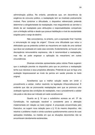 64
administração pública. No entanto, percebe-se que, em decorrência da
exigência de concurso público, a readaptação tem se mostrado praticamente
inviável. Para contornar a dificuldade, o dispositivo referenciado pretende
determinar a obrigatoriedade da readaptação, mas resguardando ao servidor o
direito de ser readaptado para atribuições e responsabilidades compatíveis
com a limitação sofrida e desde que possua habilitação e nível de escolaridade
exigidos para o cargo de destino.
Não concordamos, no entanto, com a expressão final “mantida
a remuneração do cargo de origem”. Cria-se uma dificuldade que reduz a
efetividade que se pretendia conferir ao mecanismo em razão de uma variável
que deve ser analisada em cada caso concreto. Evidentemente, se houver uma
discrepância remuneratória expressiva, não é recomendável a readaptação,
mas não se pode engessar a aplicação do mecanismo em outras
circunstâncias.
Diversas emendas apresentadas pelos nobres Pares sugerem
que a avaliação prevista no dispositivo para que se promova a readaptação
tenha sua natureza e seus propósitos alterados. Pretende-se que se faça uma
avaliação biopsicossocial ao invés da perícia em saúde prevista no texto
original.
Acreditamos que a melhor solução reside em omitir o
procedimento a adotar, melhor resolvido na legislação infraconstitucional. É
evidente que não se promoverão readaptações sem que se promova uma
avaliação rigorosa das condições do readaptado, mas o procedimento a adotar
não pode e não deve ser indicado em sede constitucional.
Quanto ao § 14 que o substitutivo acresce ao art. 37 da
Constituição, há explicação razoável e consistente para a alteração
implementada em relação ao texto original. A proposição encaminhada pelo
Executivo, ao sugerir nova redação para o § 10 do mesmo dispositivo, não
resolvia o problema visado e ainda suscitava questionamentos acerca de suas
aplicações imediatas, na medida em que as situações decorrentes não se
encontravam devidamente esclarecidas.
 