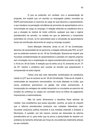 65
O que se pretendia, em verdade, com a apresentação da
proposta, era impedir que um servidor ou empregado público vinculado ao
RGPS permanecesse no exercício do cargo do qual decorreu a aposentadoria,
o que resultava na percepção simultânea de proventos de aposentadoria com a
remuneração do cargo ou emprego. A redação atribuída ao substitutivo leva a
que a situação se resolva de modo uniforme, qualquer que seja o regime
previdenciário do servidor, na medida em que se determina o rompimento
automático do vínculo, se for aproveitado para a concessão da aposentadoria
tempo de contribuição decorrente do cargo ou emprego ocupado.
Outra alteração relevante, ainda no art. 37 da Constituição,
decorreu da necessidade de se aprimorar a redação atribuída pela PEC ao § 9º
que se pretendia acrescer ao art. 39 da Constituição. Buscava-se impedir que
houvesse complementação de aposentadorias e pensões em regimes próprios
sem vinculação com a implantação do regime previdenciário previsto nos §§ 14
a 16 do art. 40 da Carta. A redação que se atribui ao § 15, acrescido ao art. 37
da CF, resolve o problema sem suscitar as dúvidas que prejudicavam a
compreensão do texto original.
Talvez uma das mais relevantes contribuições do substitutivo
resida no § 9º que se acresce ao art. 39 da Constituição. Trata-se de impedir a
continuidade de mecanismo remuneratório, há muito afastado na União, que
causa problemas gravíssimos na gestão dos entes subnacionais. A
incorporação de vantagens de caráter temporário ou vinculados ao exercício de
funções de confiança ou cargos em comissão torna as folhas de pagamento
imprevisíveis e inadministráveis.
Não há como dimensionar o benefício fiscal advindo da
medida, mas acreditamos que possa equivaler, sozinha, ao peso do impacto
que a reforma previdenciária produziria nas unidades federativas caso
houvesse conjuntura política favorável à sua imediata extensão a Estados e
Municípios. A questão, por isto mesmo, precisa ser dissociada da reforma
previdenciária em si, para evitar que se perca a oportunidade de resolver um
problema de tamanha dimensão por força de circunstâncias totalmente alheias
ao seu conteúdo.
 