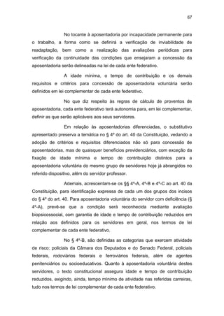 67
No tocante à aposentadoria por incapacidade permanente para
o trabalho, a forma como se definirá a verificação de inviabilidade de
readaptação, bem como a realização das avaliações periódicas para
verificação da continuidade das condições que ensejaram a concessão da
aposentadoria serão delineadas na lei de cada ente federativo.
A idade mínima, o tempo de contribuição e os demais
requisitos e critérios para concessão de aposentadoria voluntária serão
definidos em lei complementar de cada ente federativo.
No que diz respeito às regras de cálculo de proventos de
aposentadoria, cada ente federativo terá autonomia para, em lei complementar,
definir as que serão aplicáveis aos seus servidores.
Em relação às aposentadorias diferenciadas, o substitutivo
apresentado preserva a temática no § 4º do art. 40 da Constituição, vedando a
adoção de critérios e requisitos diferenciados não só para concessão de
aposentadorias, mas de quaisquer benefícios previdenciários, com exceção da
fixação de idade mínima e tempo de contribuição distintos para a
aposentadoria voluntária do mesmo grupo de servidores hoje já abrangidos no
referido dispositivo, além do servidor professor.
Ademais, acrescentam-se os §§ 4º-A, 4º-B e 4º-C ao art. 40 da
Constituição, para identificação expressa de cada um dos grupos dos incisos
do § 4º do art. 40. Para aposentadoria voluntária do servidor com deficiência (§
4º-A), prevê-se que a condição será reconhecida mediante avaliação
biopsicossocial, com garantia de idade e tempo de contribuição reduzidos em
relação aos definidos para os servidores em geral, nos termos de lei
complementar de cada ente federativo.
No § 4º-B, são definidas as categorias que exercem atividade
de risco: policiais da Câmara dos Deputados e do Senado Federal, policiais
federais, rodoviários federais e ferroviários federais, além de agentes
penitenciários ou socioeducativos. Quanto à aposentadoria voluntária destes
servidores, o texto constitucional assegura idade e tempo de contribuição
reduzidos, exigindo, ainda, tempo mínimo de atividade nas referidas carreiras,
tudo nos termos de lei complementar de cada ente federativo.
 