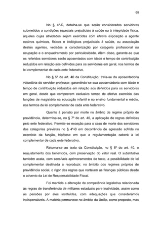 68
No § 4º-C, detalha-se que serão considerados servidores
submetidos a condições especiais prejudiciais à saúde ou à integridade física,
aqueles cujas atividades sejam exercidas com efetiva exposição a agente
nocivos químicos, físicos e biológicos prejudiciais à saúde, ou associação
destes agentes, vedados a caracterização por categoria profissional ou
ocupação e o enquadramento por periculosidade. Além disso, garante-se que
os referidos servidores serão aposentados com idade e tempo de contribuição
reduzidos em relação aos definidos para os servidores em geral, nos termos de
lei complementar de cada ente federativo.
No § 5º do art. 40 da Constituição, trata-se da aposentadoria
voluntária do servidor professor, garantindo-se sua aposentadoria com idade e
tempo de contribuição reduzidos em relação aos definidos para os servidores
em geral, desde que comprovem exclusivo tempo de efetivo exercício das
funções de magistério na educação infantil e no ensino fundamental e médio,
nos termos de lei complementar de cada ente federativo.
Quanto à pensão por morte no âmbito de regime próprio de
previdência, determina-se, no § 7º do art. 40, a aplicação de regras definidas
pelo ente federativo. Permite-se exceção para o caso de morte dos servidores
das categorias previstas no § 4º-B em decorrência de agressão sofrida no
exercício da função, hipótese em que a regulamentação caberá à lei
complementar de cada ente federativo.
Retorna-se ao texto da Constituição, no § 8º do art. 40, o
reajustamento dos benefícios, com preservação do valor real. O substitutivo
também acata, com sensíveis aprimoramentos de texto, a possibilidade de lei
complementar destinada a reproduzir, no âmbito dos regimes próprios de
previdência social, o rigor das regras que norteiam as finanças públicas desde
o advento da Lei de Responsabilidade Fiscal.
Foi mantida a alteração de competência legislativa relacionada
às regras de transferência de militares estaduais para inatividade, assim como
as pensões por eles instituídas, com adequações que consideramos
indispensáveis. A matéria permanece no âmbito da União, como proposto, mas
 