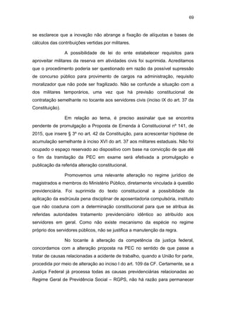 69
se esclarece que a inovação não abrange a fixação de alíquotas e bases de
cálculos das contribuições vertidas por militares.
A possibilidade de lei do ente estabelecer requisitos para
aproveitar militares da reserva em atividades civis foi suprimida. Acreditamos
que o procedimento poderia ser questionado em razão da possível supressão
de concurso público para provimento de cargos na administração, requisito
moralizador que não pode ser fragilizado. Não se confunde a situação com a
dos militares temporários, uma vez que há previsão constitucional de
contratação semelhante no tocante aos servidores civis (inciso IX do art. 37 da
Constituição).
Em relação ao tema, é preciso assinalar que se encontra
pendente de promulgação a Proposta de Emenda à Constitucional nº 141, de
2015, que insere § 3º no art. 42 da Constituição, para acrescentar hipótese de
acumulação semelhante à inciso XVI do art. 37 aos militares estaduais. Não foi
ocupado o espaço reservado ao dispositivo com base na convicção de que até
o fim da tramitação da PEC em exame será efetivada a promulgação e
publicação da referida alteração constitucional.
Promovemos uma relevante alteração no regime jurídico de
magistrados e membros do Ministério Público, diretamente vinculada à questão
previdenciária. Foi suprimida do texto constitucional a possibilidade da
aplicação da esdrúxula pena disciplinar de aposentadoria compulsória, instituto
que não coaduna com a determinação constitucional para que se atribua às
referidas autoridades tratamento previdenciário idêntico ao atribuído aos
servidores em geral. Como não existe mecanismo da espécie no regime
próprio dos servidores públicos, não se justifica a manutenção da regra.
No tocante à alteração da competência da justiça federal,
concordamos com a alteração proposta na PEC no sentido de que passe a
tratar de causas relacionadas a acidente de trabalho, quando a União for parte,
procedida por meio de alteração ao inciso I do art. 109 da CF. Certamente, se a
Justiça Federal já processa todas as causas previdenciárias relacionadas ao
Regime Geral de Previdência Social – RGPS, não há razão para permanecer
 