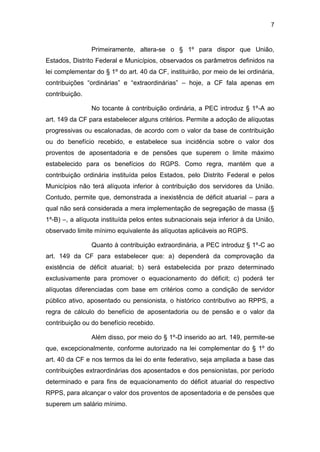 7
Primeiramente, altera-se o § 1º para dispor que União,
Estados, Distrito Federal e Municípios, observados os parâmetros definidos na
lei complementar do § 1º do art. 40 da CF, instituirão, por meio de lei ordinária,
contribuições “ordinárias” e “extraordinárias” – hoje, a CF fala apenas em
contribuição.
No tocante à contribuição ordinária, a PEC introduz § 1º-A ao
art. 149 da CF para estabelecer alguns critérios. Permite a adoção de alíquotas
progressivas ou escalonadas, de acordo com o valor da base de contribuição
ou do benefício recebido, e estabelece sua incidência sobre o valor dos
proventos de aposentadoria e de pensões que superem o limite máximo
estabelecido para os benefícios do RGPS. Como regra, mantém que a
contribuição ordinária instituída pelos Estados, pelo Distrito Federal e pelos
Municípios não terá alíquota inferior à contribuição dos servidores da União.
Contudo, permite que, demonstrada a inexistência de déficit atuarial – para a
qual não será considerada a mera implementação de segregação de massa (§
1º-B) –, a alíquota instituída pelos entes subnacionais seja inferior à da União,
observado limite mínimo equivalente às alíquotas aplicáveis ao RGPS.
Quanto à contribuição extraordinária, a PEC introduz § 1º-C ao
art. 149 da CF para estabelecer que: a) dependerá da comprovação da
existência de déficit atuarial; b) será estabelecida por prazo determinado
exclusivamente para promover o equacionamento do déficit; c) poderá ter
alíquotas diferenciadas com base em critérios como a condição de servidor
público ativo, aposentado ou pensionista, o histórico contributivo ao RPPS, a
regra de cálculo do benefício de aposentadoria ou de pensão e o valor da
contribuição ou do benefício recebido.
Além disso, por meio do § 1º-D inserido ao art. 149, permite-se
que, excepcionalmente, conforme autorizado na lei complementar do § 1º do
art. 40 da CF e nos termos da lei do ente federativo, seja ampliada a base das
contribuições extraordinárias dos aposentados e dos pensionistas, por período
determinado e para fins de equacionamento do déficit atuarial do respectivo
RPPS, para alcançar o valor dos proventos de aposentadoria e de pensões que
superem um salário mínimo.
 