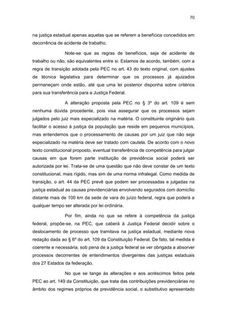 70
na justiça estadual apenas aquelas que se referem a benefícios concedidos em
decorrência de acidente de trabalho.
Note-se que as regras de benefícios, seja de acidente de
trabalho ou não, são equivalentes entre si. Estamos de acordo, também, com a
regra de transição adotada pela PEC no art. 43 do texto original, com ajustes
de técnica legislativa para determinar que os processos já ajuizados
permaneçam onde estão, até que uma lei posterior disponha sobre critérios
para sua transferência para a Justiça Federal.
A alteração proposta pela PEC no § 3º do art. 109 é sem
nenhuma dúvida procedente, pois visa assegurar que os processos sejam
julgados pelo juiz mais especializado na matéria. O constituinte originário quis
facilitar o acesso à justiça da população que reside em pequenos municípios,
mas entendemos que o processamento de causas por um juiz que não seja
especializado na matéria deve ser tratado com cautela. De acordo com o novo
texto constitucional proposto, eventual transferência de competência para julgar
causas em que forem parte instituição de previdência social poderá ser
autorizada por lei. Trata-se de uma questão que não deve constar de um texto
constitucional, mais rígido, mas sim de uma norma infralegal. Como medida de
transição, o art. 44 da PEC prevê que podem ser processadas e julgadas na
justiça estadual as causas previdenciárias envolvendo segurados com domicílio
distante mais de 100 km da sede de vara do juízo federal, regra que poderá a
qualquer tempo ser alterada por lei ordinária.
Por fim, ainda no que se refere à competência da justiça
federal, propõe-se, na PEC, que caberá à Justiça Federal decidir sobre o
deslocamento de processo que tramitava na justiça estadual, mediante nova
redação dada ao § 6º do art. 109 da Constituição Federal. De fato, tal medida é
coerente e necessária, sob pena de a justiça federal se ver obrigada a absorver
processos decorrentes de entendimentos divergentes das justiças estaduais
dos 27 Estados da federação.
No que se tange às alterações e aos acréscimos feitos pela
PEC ao art. 149 da Constituição, que trata das contribuições previdenciárias no
âmbito dos regimes próprios de previdência social, o substitutivo apresentado
 