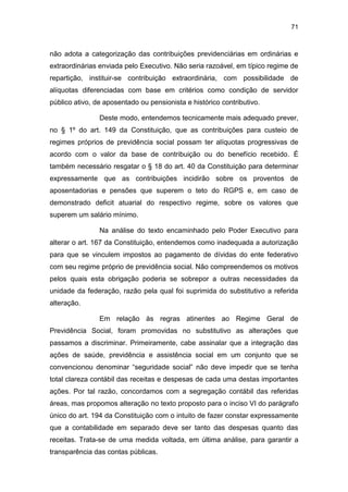 71
não adota a categorização das contribuições previdenciárias em ordinárias e
extraordinárias enviada pelo Executivo. Não seria razoável, em típico regime de
repartição, instituir-se contribuição extraordinária, com possibilidade de
alíquotas diferenciadas com base em critérios como condição de servidor
público ativo, de aposentado ou pensionista e histórico contributivo.
Deste modo, entendemos tecnicamente mais adequado prever,
no § 1º do art. 149 da Constituição, que as contribuições para custeio de
regimes próprios de previdência social possam ter alíquotas progressivas de
acordo com o valor da base de contribuição ou do benefício recebido. É
também necessário resgatar o § 18 do art. 40 da Constituição para determinar
expressamente que as contribuições incidirão sobre os proventos de
aposentadorias e pensões que superem o teto do RGPS e, em caso de
demonstrado deficit atuarial do respectivo regime, sobre os valores que
superem um salário mínimo.
Na análise do texto encaminhado pelo Poder Executivo para
alterar o art. 167 da Constituição, entendemos como inadequada a autorização
para que se vinculem impostos ao pagamento de dívidas do ente federativo
com seu regime próprio de previdência social. Não compreendemos os motivos
pelos quais esta obrigação poderia se sobrepor a outras necessidades da
unidade da federação, razão pela qual foi suprimida do substitutivo a referida
alteração.
Em relação às regras atinentes ao Regime Geral de
Previdência Social, foram promovidas no substitutivo as alterações que
passamos a discriminar. Primeiramente, cabe assinalar que a integração das
ações de saúde, previdência e assistência social em um conjunto que se
convencionou denominar “seguridade social” não deve impedir que se tenha
total clareza contábil das receitas e despesas de cada uma destas importantes
ações. Por tal razão, concordamos com a segregação contábil das referidas
áreas, mas propomos alteração no texto proposto para o inciso VI do parágrafo
único do art. 194 da Constituição com o intuito de fazer constar expressamente
que a contabilidade em separado deve ser tanto das despesas quanto das
receitas. Trata-se de uma medida voltada, em última análise, para garantir a
transparência das contas públicas.
 