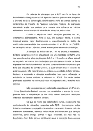 72
Em relação às alterações que a PEC propõe na base de
financiamento da seguridade social, é preciso destacar que não deve prosperar
a previsão de que a contribuição patronal sobre a folha de salários alcance os
rendimentos do trabalho de “qualquer natureza”. Trata-se de expressão
demasiado ampla, que poderia gerar espaço para cobrança de valores
referentes a ressarcimentos de alimentação, transporte, entre outros.
Quanto à expressão “salvo exceções previstas em lei”,
entendemos desnecessária. Note-se que, em qualquer tributo, a norma
infralegal precisa trazer detalhamentos e, especificamente no âmbito da
contribuição previdenciária, tais exceções constam do art. 28 da Lei nº 8.212,
de 24 de julho de 1991, que traz, ainda, a definição de salário-de-contribuição.
A alteração do inciso II do art. 195, no entanto, é necessária.
Embora a progressividade de alíquotas já seja uma realidade no RGPS, uma
vez que este regime adota as alíquotas de 8, 9 e 11%, conforme a faixa salarial
do segurado, reputamos importante que o preceito passe a constar de forma
expressa da Constituição Federal, de forma consonante com o dispositivo que
trata das alíquotas do servidor público, o qual também traz o conceito da
progressividade. Não vislumbramos, no entanto, necessidade de fazer constar,
também, a expressão a alíquotas escalonadas, bem como referenciar a
existência de limites mínimos e máximos no RGPS. Em razão destas
premissas, adotamos no substitutivo o que foi proposto na PEC de forma mais
concisa.
Não concordamos com a alteração proposta para o § 5º do art.
195 da Constituição Federal, uma vez que, ao detalhar o alcance da norma,
pode-se levar à interpretação de que estão sendo promovidas restrições
indevidas ao alcance de decisões judiciais.
No que se refere aos trabalhadores rurais, posicionamo-nos
contrariamente às alterações propostas pela PEC. Historicamente, estes
trabalhadores tiveram um papel fundamental no povoamento do nosso país, de
dimensões continentais, residindo muitas vezes em rincões em que serviços
essenciais, como energia elétrica e água encanada, até hoje não os
beneficiam. Além disto, sempre contribuíram para a economia dos pequenos
 