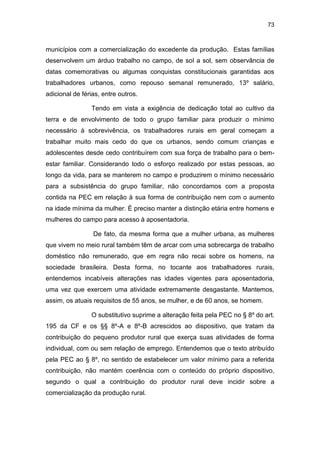 73
municípios com a comercialização do excedente da produção. Estas famílias
desenvolvem um árduo trabalho no campo, de sol a sol, sem observância de
datas comemorativas ou algumas conquistas constitucionais garantidas aos
trabalhadores urbanos, como repouso semanal remunerado, 13º salário,
adicional de férias, entre outros.
Tendo em vista a exigência de dedicação total ao cultivo da
terra e de envolvimento de todo o grupo familiar para produzir o mínimo
necessário à sobrevivência, os trabalhadores rurais em geral começam a
trabalhar muito mais cedo do que os urbanos, sendo comum crianças e
adolescentes desde cedo contribuírem com sua força de trabalho para o bem-
estar familiar. Considerando todo o esforço realizado por estas pessoas, ao
longo da vida, para se manterem no campo e produzirem o mínimo necessário
para a subsistência do grupo familiar, não concordamos com a proposta
contida na PEC em relação à sua forma de contribuição nem com o aumento
na idade mínima da mulher. É preciso manter a distinção etária entre homens e
mulheres do campo para acesso à aposentadoria.
De fato, da mesma forma que a mulher urbana, as mulheres
que vivem no meio rural também têm de arcar com uma sobrecarga de trabalho
doméstico não remunerado, que em regra não recai sobre os homens, na
sociedade brasileira. Desta forma, no tocante aos trabalhadores rurais,
entendemos incabíveis alterações nas idades vigentes para aposentadoria,
uma vez que exercem uma atividade extremamente desgastante. Mantemos,
assim, os atuais requisitos de 55 anos, se mulher, e de 60 anos, se homem.
O substitutivo suprime a alteração feita pela PEC no § 8º do art.
195 da CF e os §§ 8º-A e 8º-B acrescidos ao dispositivo, que tratam da
contribuição do pequeno produtor rural que exerça suas atividades de forma
individual, com ou sem relação de emprego. Entendemos que o texto atribuído
pela PEC ao § 8º, no sentido de estabelecer um valor mínimo para a referida
contribuição, não mantém coerência com o conteúdo do próprio dispositivo,
segundo o qual a contribuição do produtor rural deve incidir sobre a
comercialização da produção rural.
 