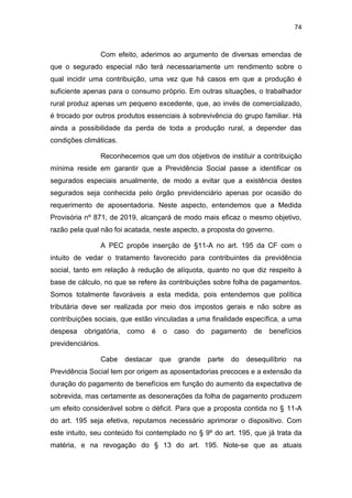 74
Com efeito, aderimos ao argumento de diversas emendas de
que o segurado especial não terá necessariamente um rendimento sobre o
qual incidir uma contribuição, uma vez que há casos em que a produção é
suficiente apenas para o consumo próprio. Em outras situações, o trabalhador
rural produz apenas um pequeno excedente, que, ao invés de comercializado,
é trocado por outros produtos essenciais à sobrevivência do grupo familiar. Há
ainda a possibilidade da perda de toda a produção rural, a depender das
condições climáticas.
Reconhecemos que um dos objetivos de instituir a contribuição
mínima reside em garantir que a Previdência Social passe a identificar os
segurados especiais anualmente, de modo a evitar que a existência destes
segurados seja conhecida pelo órgão previdenciário apenas por ocasião do
requerimento de aposentadoria. Neste aspecto, entendemos que a Medida
Provisória nº 871, de 2019, alcançará de modo mais eficaz o mesmo objetivo,
razão pela qual não foi acatada, neste aspecto, a proposta do governo.
A PEC propõe inserção de §11-A no art. 195 da CF com o
intuito de vedar o tratamento favorecido para contribuintes da previdência
social, tanto em relação à redução de alíquota, quanto no que diz respeito à
base de cálculo, no que se refere às contribuições sobre folha de pagamentos.
Somos totalmente favoráveis a esta medida, pois entendemos que política
tributária deve ser realizada por meio dos impostos gerais e não sobre as
contribuições sociais, que estão vinculadas a uma finalidade específica, a uma
despesa obrigatória, como é o caso do pagamento de benefícios
previdenciários.
Cabe destacar que grande parte do desequilíbrio na
Previdência Social tem por origem as aposentadorias precoces e a extensão da
duração do pagamento de benefícios em função do aumento da expectativa de
sobrevida, mas certamente as desonerações da folha de pagamento produzem
um efeito considerável sobre o déficit. Para que a proposta contida no § 11-A
do art. 195 seja efetiva, reputamos necessário aprimorar o dispositivo. Com
este intuito, seu conteúdo foi contemplado no § 9º do art. 195, que já trata da
matéria, e na revogação do § 13 do art. 195. Note-se que as atuais
 